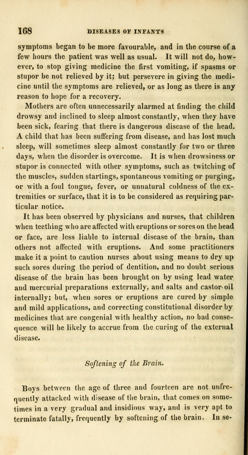 symptoms began to be more favourable, and in the course of a few hours the patient was well as usual. It will not do, how- ever, to stop giving medicine the first vomiting, if spasms or stupor be not relieved by it; but persevere in giving the medi- cine until the symptoms are relieved, or as long as there is any reason to hope for a recovery. Mothers are often unnecessarily alarmed at finding the child drowsy and inclined to sleep almost constantly, when they have been sick, fearing that there is dangerous disease of the head. A child that has been suffering from disease, and has lost much sleep, will sometimes sleep almost constantly for two or three days, when the disorder is overcome. It is when drowsiness or stupor is connected with other symptoms, such as twitching of the muscles, sudden startings, spontaneous vomiting or purging, or with a foul tongue, fever, or unnatural coldness of the ex- tremities or surface, that it is to be considered as requiring par- ticular notice. It has been observed by physicians and nurses, that children when teething who are affected with eruptions or sores on the head or face, are less liable to internal disease of the brain, than others not affected with eruptions. And some practitioners make it a point to caution nurses about using means to dry up such sores during the period of dentition, and no doubt serious disease of the brain has been brought on by using lead water and mercurial preparations externally, and salts and castor-oil internally; but, when sores or eruptions are cured by simple and mild applications, and correcting constitutional disorder by medicines that are congenial with healthy action, no bad conse- quence will be likely to accrue from the curing of the external disease. Softening of the Brain. Boys between the age of three and fourteen are not unfre- quently attacked with disease of the brain, that comes on some- times in a very gradual and insidious way, and is very apt to terminate fatally, frequently by softening of the brain. In se-