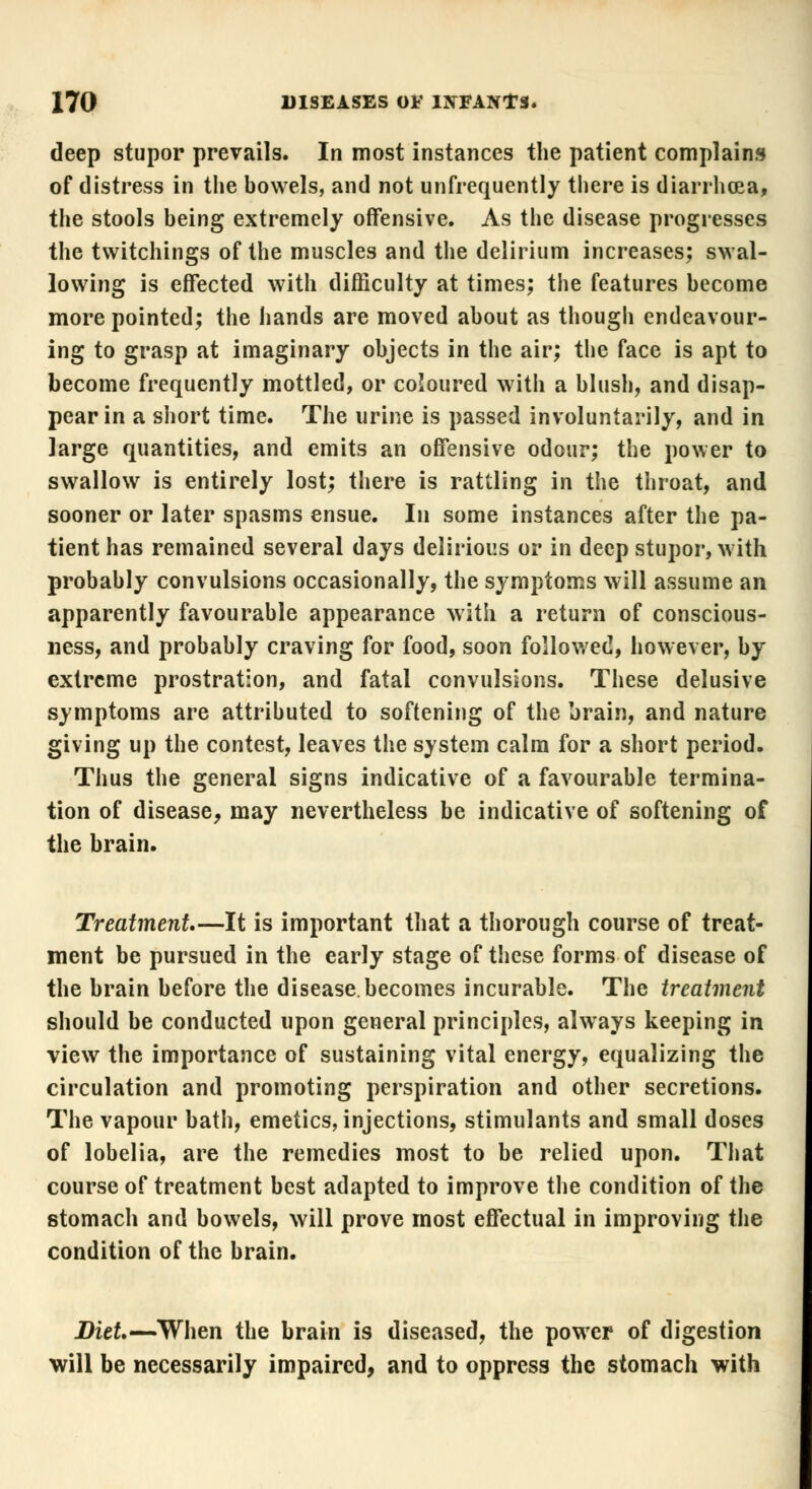 deep stupor prevails. In most instances the patient complains of distress in the bowels, and not unfrequently there is diarrhoea, the stools being extremely offensive. As the disease progresses the twitchings of the muscles and the delirium increases; swal- lowing is effected with difficulty at times; the features become more pointed; the hands are moved about as though endeavour- ing to grasp at imaginary objects in the air; the face is apt to become frequently mottled, or coloured with a blush, and disap- pear in a short time. The urine is passed involuntarily, and in large quantities, and emits an offensive odour; the power to swallow is entirely lost; there is rattling in the throat, and sooner or later spasms ensue. In some instances after the pa- tient has remained several days delirious or in deep stupor, with probably convulsions occasionally, the symptoms will assume an apparently favourable appearance with a return of conscious- ness, and probably craving for food, soon followed, however, by extreme prostration, and fatal convulsions. These delusive symptoms are attributed to softening of the brain, and nature giving up the contest, leaves the system calm for a short period. Thus the general signs indicative of a favourable termina- tion of disease, may nevertheless be indicative of softening of the brain. Treatment—It is important that a thorough course of treat- ment be pursued in the early stage of these forms of disease of the brain before the disease, becomes incurable. The treatment should be conducted upon general principles, always keeping in view the importance of sustaining vital energy, equalizing the circulation and promoting perspiration and other secretions. The vapour bath, emetics, injections, stimulants and small doses of lobelia, are the remedies most to be relied upon. That course of treatment best adapted to improve the condition of the stomach and bowels, will prove most effectual in improving the condition of the brain. Diet— When the brain is diseased, the power of digestion will be necessarily impaired, and to oppress the stomach with