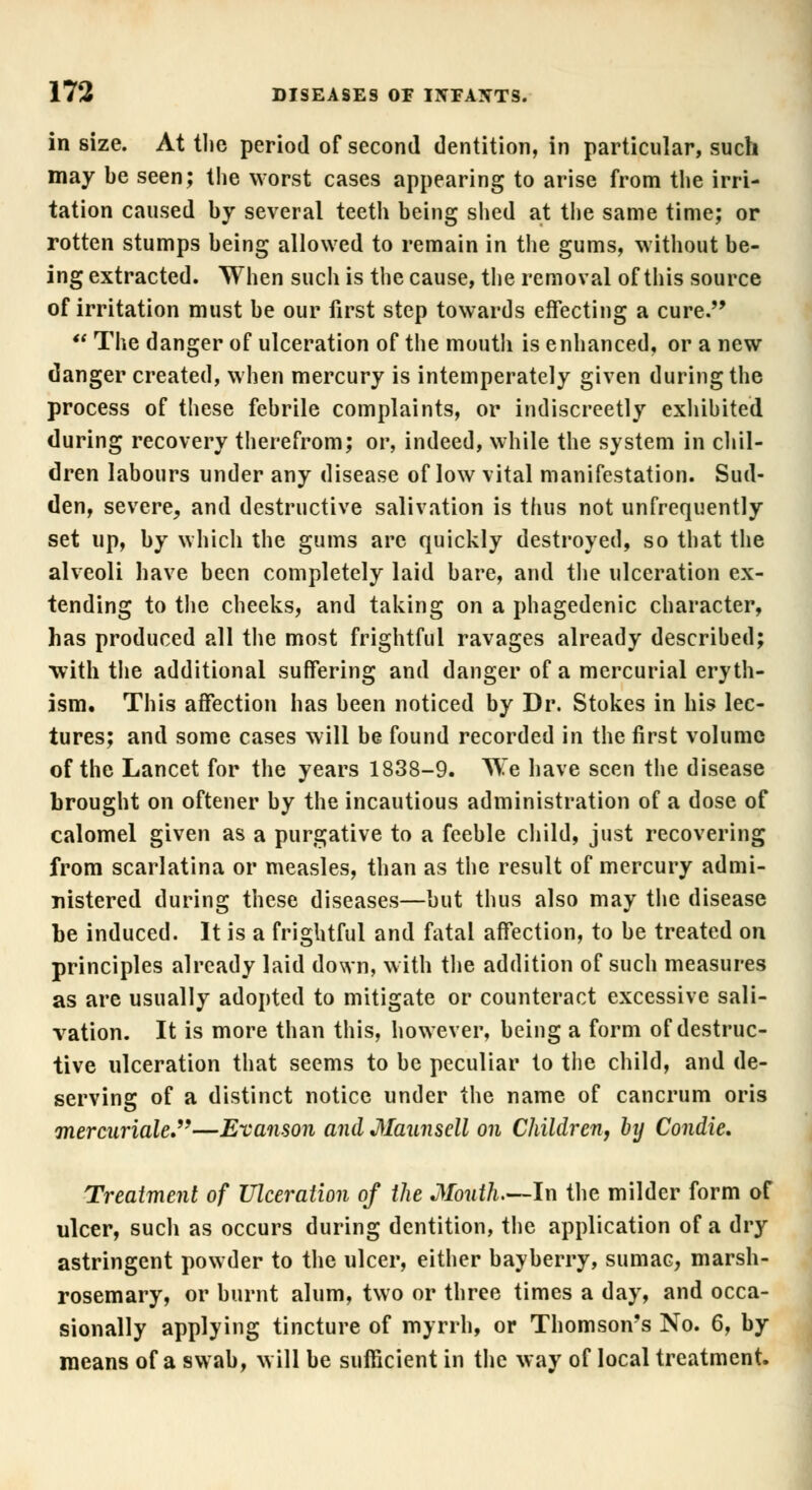 in size. At the period of second dentition, in particular, such may be seen; the worst cases appearing to arise from the irri- tation caused by several teeth being shed at the same time; or rotten stumps being allowed to remain in the gums, without be- ing extracted. When such is the cause, the removal of this source of irritation must be our first step towards effecting a cure.  The danger of ulceration of the mouth is enhanced, or a new danger created, when mercury is intemperately given during the process of these febrile complaints, or indiscreetly exhibited during recovery therefrom; or, indeed, while the system in chil- dren labours under any disease of low vital manifestation. Sud- den, severe, and destructive salivation is thus not unfrequently set up, by which the gums are quickly destroyed, so that the alveoli have been completely laid bare, and the ulceration ex- tending to the cheeks, and taking on a phagedenic character, has produced all the most frightful ravages already described; with the additional suffering and danger of a mercurial eryth- ism. This affection has been noticed by Dr. Stokes in his lec- tures; and some cases will be found recorded in the first volume of the Lancet for the years 1838-9. We have seen the disease brought on oftener by the incautious administration of a dose of calomel given as a purgative to a feeble child, just recovering from scarlatina or measles, than as the result of mercury admi- nistered during these diseases—but thus also may the disease be induced. It is a frightful and fatal affection, to be treated on principles already laid down, with the addition of such measures as are usually adopted to mitigate or counteract excessive sali- vation. It is more than this, however, being a form of destruc- tive ulceration that seems to be peculiar to the child, and de- serving of a distinct notice under the name of cancrum oris mercuriale.—Eranson and Maunscll on Children, by Condie. Treatment of Ulceration of the Month.—In the milder form of ulcer, such as occurs during dentition, the application of a dry astringent powder to the ulcer, either bayberry, sumac, marsh- rosemary, or burnt alum, two or three times a day, and occa- sionally applying tincture of myrrh, or Thomson's No. 6, by means of a swab, will be sufficient in the way of local treatment.