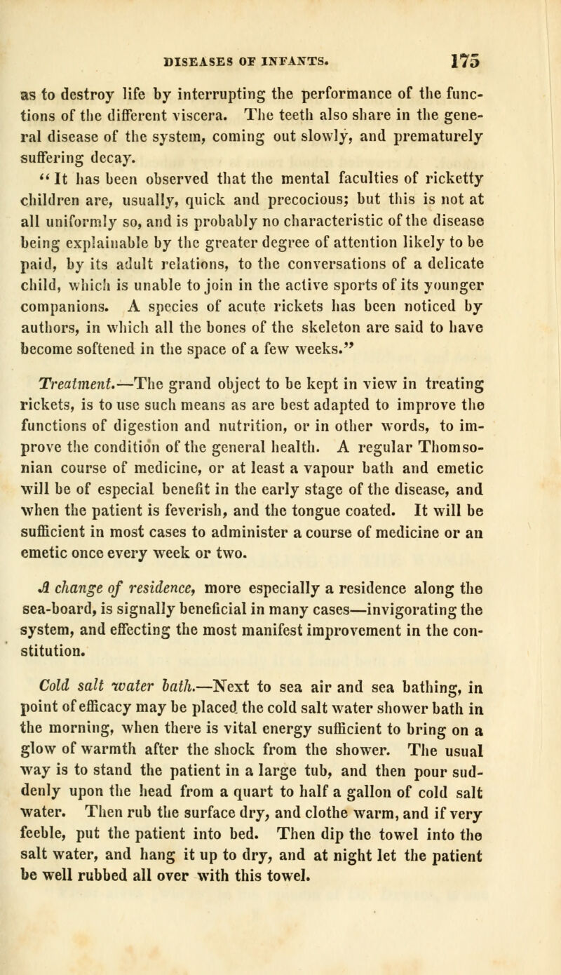 as to destroy life by interrupting the performance of the func- tions of the different viscera. The teeth also share in the gene- ral disease of the system, coming out slowly, and prematurely suffering decay. It has been observed that the mental faculties of ricketty children are, usually, quick and precocious; but this is not at all uniformly so, and is probably no characteristic of the disease being explainable by the greater degree of attention likely to be paid, by its adult relations, to the conversations of a delicate child, which is unable to join in the active sports of its younger companions. A species of acute rickets has been noticed by authors, in which all the bones of the skeleton are said to have become softened in the space of a few weeks. Treatment— The grand object to be kept in view in treating rickets, is to use such means as are best adapted to improve the functions of digestion and nutrition, or in other words, to im- prove the condition of the general health. A regular Thomso- nian course of medicine, or at least a vapour bath and emetic will be of especial benefit in the early stage of the disease, and when the patient is feverish, and the tongue coated. It will be sufficient in most cases to administer a course of medicine or an emetic once every week or two. A change of residence, more especially a residence along the sea-board, is signally beneficial in many cases—invigorating the system, and effecting the most manifest improvement in the con- stitution. Cold salt water hath.—Next to sea air and sea bathing, in point of efficacy may be placed the cold salt water shower bath in the morning, when there is vital energy sufficient to bring on a glow of warmth after the shock from the shower. The usual way is to stand the patient in a large tub, and then pour sud- denly upon the head from a quart to half a gallon of cold salt water. Then rub the surface dry, and clothe warm, and if very feeble, put the patient into bed. Then dip the towel into the salt water, and hang it up to dry, and at night let the patient be well rubbed all over with this towel.