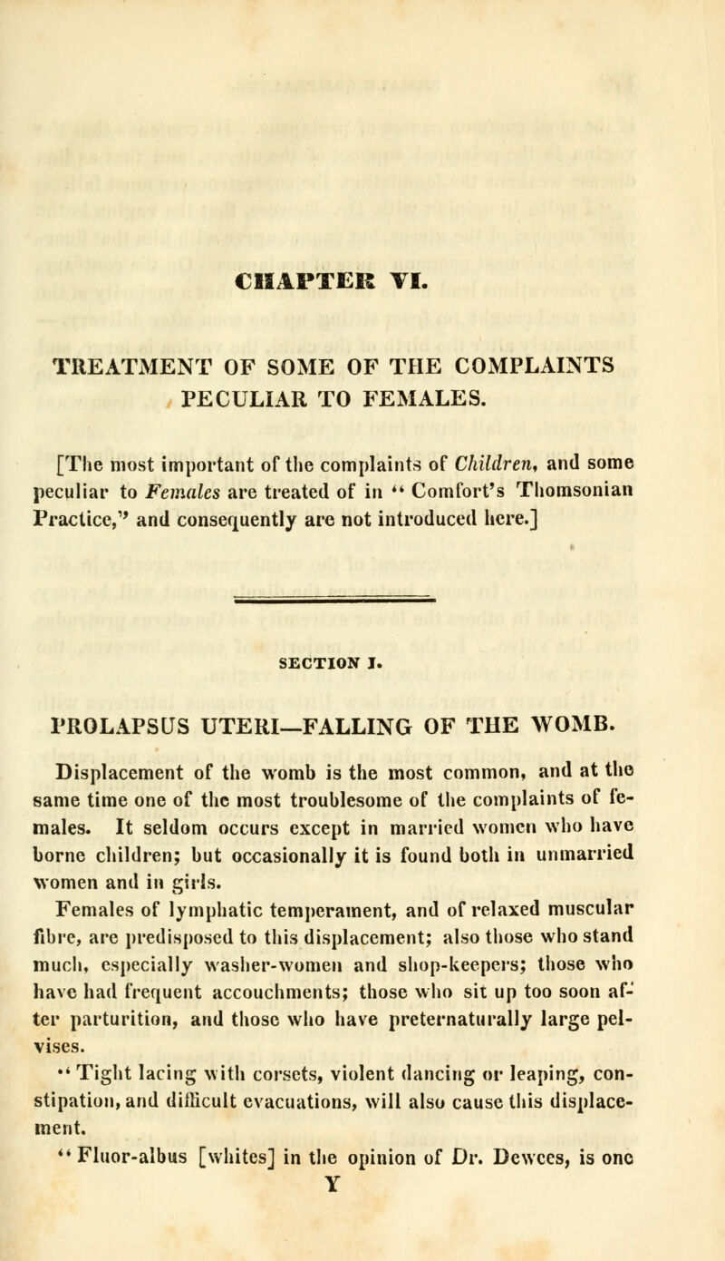 TREATMENT OF SOME OF THE COMPLAINTS PECULIAR TO FEMALES. [The most important of the complaints of Children, and some peculiar to Females are treated of in  Comfort's Thomsonian Practice, and consequently are not introduced here.] SECTION I. PROLAPSUS UTERI—FALLING OF THE WOMB. Displacement of the womb is the most common, and at the same time one of the most troublesome of the complaints of fe- males. It seldom occurs except in married women who have borne children; but occasionally it is found both in unmarried women and in girls. Females of lymphatic temperament, and of relaxed muscular fibre, are predisposed to this displacement; also those who stand much, especially washer-women and shop-keepers; those who have had frequent accouchments; those who sit up too soon af- ter parturition, and those who have preternaturally large pel- vises. •' Tight lacing with corsets, violent (lancing or leaping, con- stipation, and difficult evacuations, will also cause this displace- ment. Fluor-albus [whites] in the opinion of Dr. Dewces, is one Y