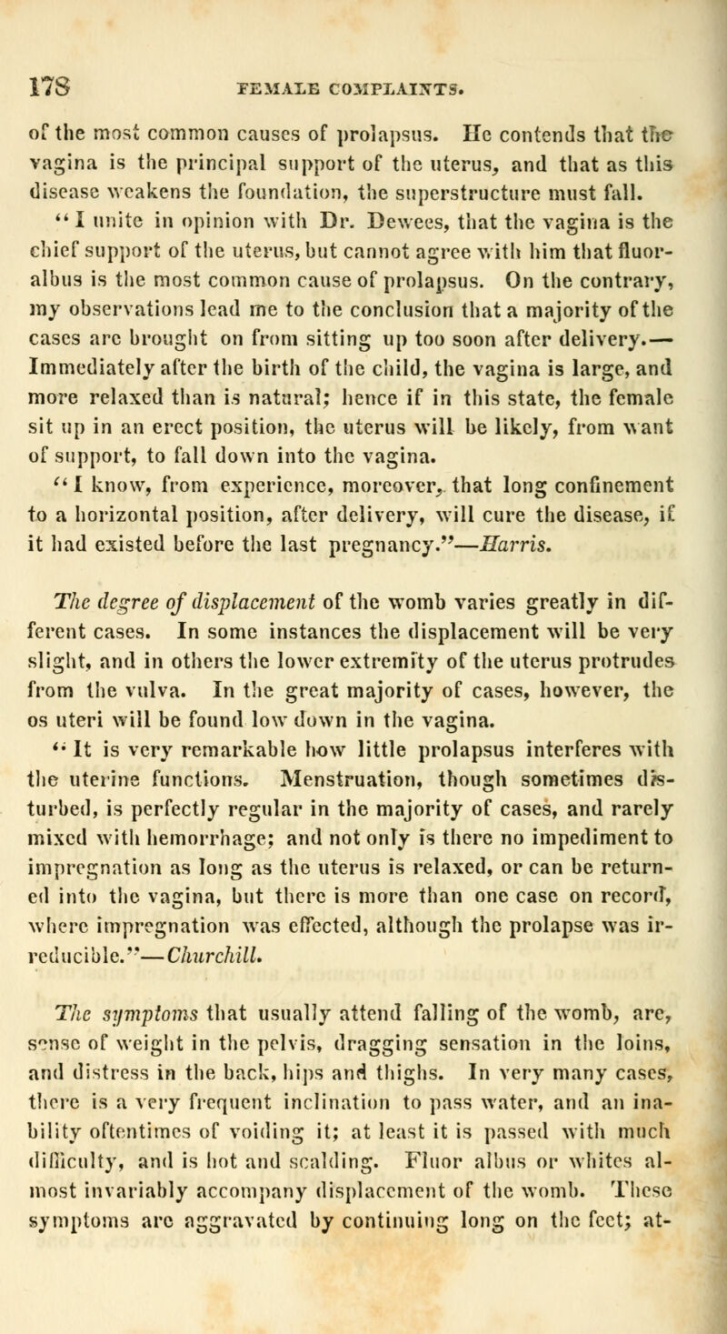 of the most common causes of prolapsus. He contends that tne vagina is the principal support of the uterus, and that as this disease weakens the foundation, the superstructure must fall.  I unite in opinion with Dr. Dewees, that the vagina is the chief support of the uterus, hut cannot agree with him that fluor- albus is the most common cause of prolapsus. On the contrary, my observations lead me to the conclusion that a majority of the cases arc brought on from sitting up too soon after delivery.— Immediately after the birth of the child, the vagina is large, and more relaxed than is natural; hence if in this state, the female sit up in an erect position, the uterus will he likely, from want of support, to fall down into the vagina. (t I know, from experience, moreover, that long confinement to a horizontal position, after delivery, will cure the disease, if it had existed before the last pregnancy.—Harris, The degree of displacement of the womb varies greatly in dif- ferent cases. In some instances the displacement will be very slight, and in others the lower extremity of the uterus protrudes from the vulva. In the great majority of cases, however, the os uteri will be found low down in the vagina. <; It is very remarkable how little prolapsus interferes with the uterine functions. Menstruation, though sometimes dis- turbed, is perfectly regular in the majority of cases, and rarely mixed with hemorrhage; and not only is there no impediment to impregnation as long as the uterus is relaxed, or can be return- ed into the vagina, but there is more than one case on record, where impregnation was effected, although the prolapse was ir- reducible. —Churchill. The symptoms that usually attend falling of the womb, are, sense of weight in the pelvis, dragging sensation in the loins, and distress in the back, hips and thighs. In very many cases, there is a very frequent inclination to pass water, and an ina- bility oftentimes of voiding it; at least it is passed with much difficulty, and is hot and scalding. Fluor alhus or whites al- most invariably accompany displacement of the womb. These symptoms arc aggravated by continuing long on the feet; at-