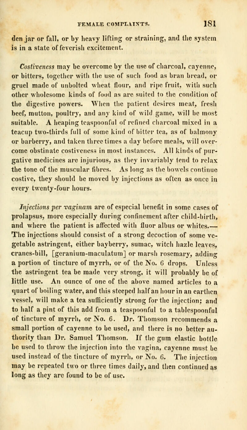 den jar or fall, or by heavy lifting or straining, and the system is in a state of feverish excitement. Costiveness may be overcome by the use of charcoal, cayenne, or bitters, together with the use of such food as bran bread, or gruel made of unbolted wheat fiour, and ripe fruit, with such other wholesome kinds of food as are suited to the condition of the digestive powers. When the patient desires meat, fresh beef, mutton, poultry, and any kind of wild game, will be most suitable. A heaping teaspoonful of refined charcoal mixed in a teacup two-thirds full of some kind of bitter tea, as of balmony or barberry, and taken three times a day before meals, will over- come obstinate costiveness in most instances. All kinds of pur- gative medicines are injurious, as they invariably tend to relax the tone of the muscular fibres. As long as the bowels continue costive, they should be moved by injections as often as once in every twenty-four hours. Injections per vaginam are of especial benefit in some cases of prolapsus, more especially during confinement after child-birth, and where the patient is affected with fluor albus or whites.— The injections should consist of a strong decoction of some ve- getable astringent, either bayberry, sumac, witch hazle leaves, cranes-bill, [geranium-maculatum] or marsh rosemary, adding a portion of tincture of myrrh, or of the No. 6 drops. Unless the astringent tea be made very strong, it will probably be of little use. An ounce of one of the above named articles to a quart of boiling water, and this steeped half an hour in an earthen vessel, will make a tea sufficiently strong for the injection; and to half a pint of this add from a teaspoonful to a tablespoonful of tincture of myrrh, or No. 6. Dr. Thomson recommends a small portion of cayenne to be used, and there is no better au- thority than Dr. Samuel Thomson. If the gum elastic bottle be used to throw the injection into the vagina, cayenne must be used instead of the tincture of myrrh, or No. 6. The injection may be repeated two or three times daily, and then continued as long as they are found to be of use.