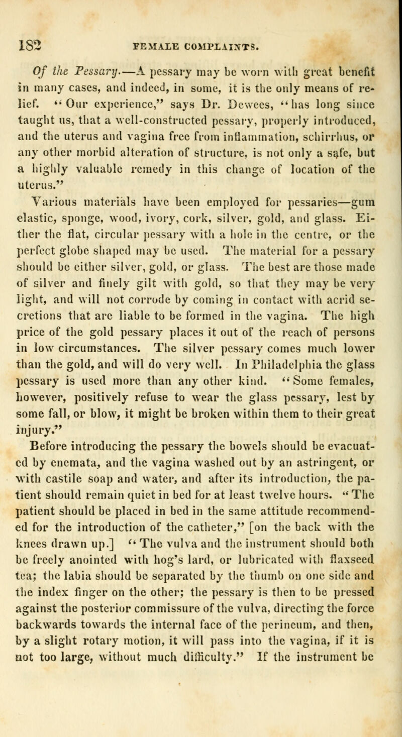 Of the Pessary.—A pessary may be worn with great benefit in many cases, and indeed, in some, it is the only means of re- lief. Our experience, says Dr. Dewees, has long since taught us, that a well-constructed pessary, properly introduced, and the uterus and vagina free from inflammation, schirrhus, or any other morbid alteration of structure, is not only a safe, but a highly valuable remedy in this change of location of the uterus. Various materials have been employed for pessaries—gum elastic, sponge, wood, ivory, cork, silver, gold, and glass. Ei- ther the flat, circular pessary with a hole in the centre, or the perfect globe shaped may be used. The material for a pessary should be cither silver, gold, or glass. The best are those made of silver and finely gilt with gold, so that they may be very light, and will not corrode by coming in contact with acrid se- cretions that are liable to be formed in the vagina. The high price of the gold pessary places it out of the reach of persons in low circumstances. The silver pessary comes much lower than the gold, and will do very well. In Philadelphia the glass pessary is used more than any other kind. Some females, however, positively refuse to wear the glass pessary, lest by some fall, or blow, it might be broken within them to their great injury. Before introducing the pessary the bowels should be evacuat- ed by enemata, and the vagina washed out by an astringent, or with castile soap and water, and after its introduction, the pa- tient should remain quiet in bed for at least twelve hours.  The patient should be placed in bed in the same attitude recommend- ed for the introduction of the catheter, [on the back with the knees drawn up.]  The vulva and the instrument should both be freely anointed with hog's lard, or lubricated witli flaxseed tea; the labia should be separated by the thumb on one side and the index finger on the other; the pessary is then to be pressed against the posterior commissure of the vulva, directing the force backwards towards the internal face of the perineum, and then, by a slight rotary motion, it will pass into the vagina, if it is not too large, without much difficulty. If the instrument be