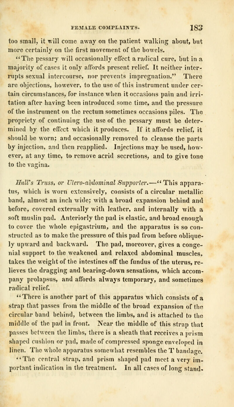 too small, it will come away on the patient walking about, but more certainly on the first movement of the bowels. The pessary will occasionally effect a radical cure, but in a majority of cases it only affords present relief. It neither inter- rupts sexual intercourse, nor prevents impregnation. There are objections, however, to the use of this instrument under cer- tain circumstances, for instance when it occasions pain and irri- tation after having been introduced some time, and the pressure of the instrument on the rectum sometimes occasions piles. The propriety of continuing the use of the pessary must be deter- mined by the effect which it produces. If it affords relief, it should be worn; and occasionally removed to cleanse the parts by injection, and then reapplied. Injections may be used, how- ever, at any time, to remove acrid secretions, and to give tone to the vagina. Hull's Truss, or Uiero-ahdominal Supporter.—This appara- tus, which is worn extensively, consists of a circular metallic band, almost an inch wide; with a broad expansion behind and before, covered externally with leather, and internally with a soft muslin pad. Anteriorly the pad is elastic, and broad enough to cover the whole epigastrium, and the apparatus is so con- structed as to make the pressure of this pad from before oblique- ly upward and backward. The pad, moreover, gives a conge- nial support to the weakened and relaxed abdominal muscles, takes the weight of the intestines off the fundus of the uterus, re- lieves the dragging and bearing-down sensations, which accom- pany prolapsus, and affords always temporary, and sometimes radical relief. There is another part of this apparatus which consists of a strap that passes from the middle of the broad expansion of the circular band behind, between the limbs, and is attached to the middle of the pad in front. Near the middle of this strap that passes between the limbs, there is a sheath that receives a prism shaped cushion or pad, made of compressed sponge enveloped in linen. The whole apparatus somewhat resembles the T bandage. The central strap, and prism shaped pad meet a very im- portant indication in the treatment. In all cases of long stand-