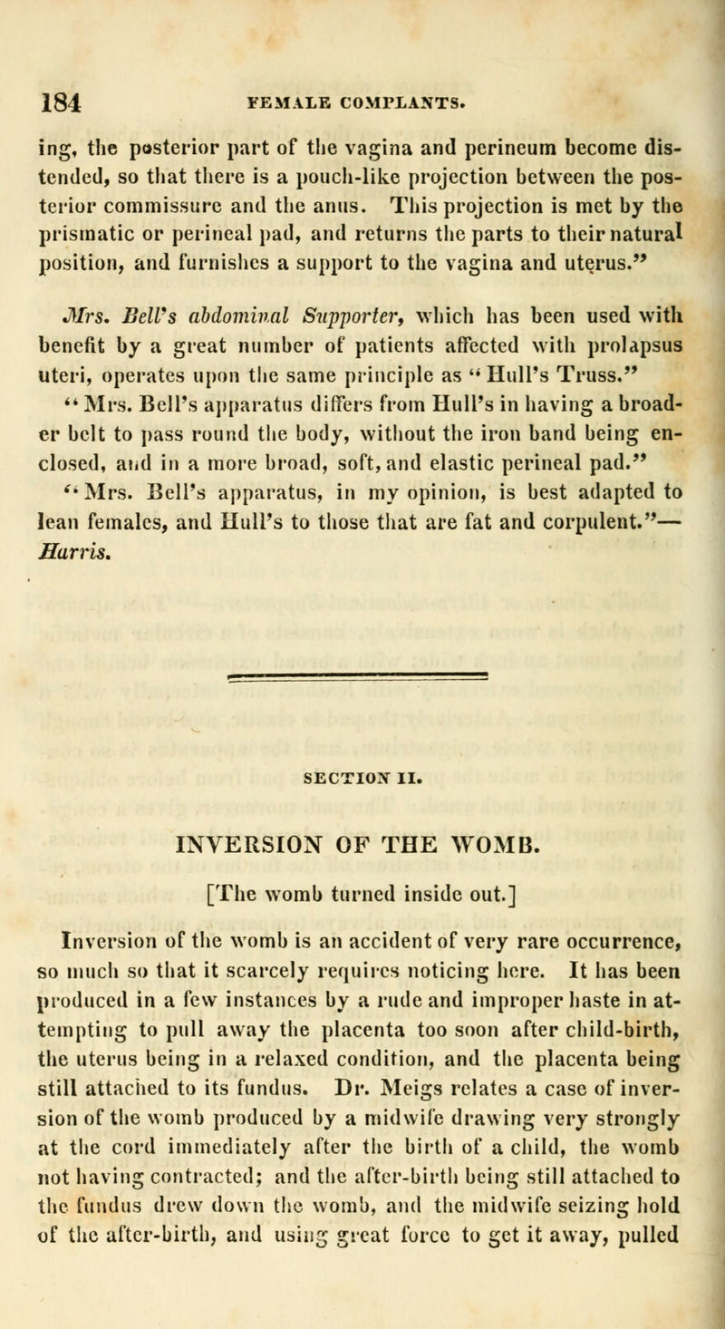 ing, the posterior part of the vagina and perineum become dis- tended, so that there is a pouch-like projection between the pos- terior commissure and the anus. This projection is met by the prismatic or perineal pad, and returns the parts to their natural position, and furnishes a support to the vagina and uterus. Mrs. BelVs abdominal Supporter, which has been used with benefit by a great number of patients affected with prolapsus uteri, operates upon the same principle as  Hull's Truss.  Mrs. Bell's apparatus differs from Hull's in having a broad- er belt to pass round the body, without the iron band being en- closed, arid in a more broad, soft, and elastic perineal pad. (i Mrs. Bell's apparatus, in my opinion, is best adapted to lean females, and Hull's to those that are fat and corpulent.— Harris, SECTION II. INVERSION OF THE WOMB. [The womb turned inside out.] Inversion of the womb is an accident of very rare occurrence, so much so that it scarcely requires noticing here. It has been produced in a few instances by a rude and improper haste in at- tempting to pull away the placenta too soon after child-birth, the uterus being in a relaxed condition, and the placenta being still attached to its fundus. Dr. Meigs relates a case of inver- sion of the womb produced by a midwife drawing very strongly at the cord immediately after the birth of a child, the womb not having contracted; and the after-birth being still attached to the fundus drew down the womb, and the midwife seizing hold of the after-birth, and using great force to get it away, pulled