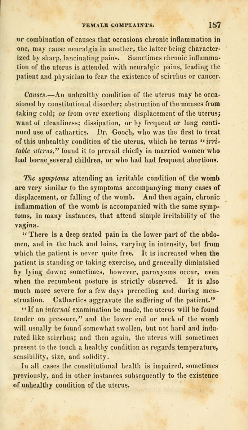 t)r combination of causes that occasions chronic inflammation in one, may cause neuralgia in another, the latter being character- ized by sharp, lancinating pains. Sometimes chronic inflamma- tion of the uterus is attended with neuralgic pains, leading the patient and physician to fear the existence of scirrhus or cancer. Causes.—An unhealthy condition of the uterus may be occa- sioned by constitutional disorder; obstruction of the menses from taking cold; or from over exertion; displacement of the uterus; want of cleanliness; dissipation, or by frequent or long conti- nued use of cathartics. Dr. Gooch, who was the first to treat of this unhealthy condition of the uterus, which he terms irri- table uterus, found it to prevail chiefly in married women who had borneseveral children, or who had had frequent abortions. The symptoms attending an irritable condition of the womb are very similar to the symptoms accompanying many cases of displacement, or falling of the womb. And then again, chronic inflammation of the womb is accompanied with the same symp- toms, in many instances, that attend simple irritability of the vagina.  There is a deep seated pain in the lower part of the abdo- men, and in the back and loins, varying in intensity, but from which the patient is never quite free. It is increased when the patient is standing or taking exercise, and generally diminished by lying down; sometimes, however, paroxysms occur, even when the recumbent posture is strictly observed. It is also much more severe for a few days preceding and during men- struation. Cathartics aggravate the suffering of the patient.  If an internal examination be made, the uterus will be found tender on pressure, and the lower end or neck of the womb will usually be found somewhat swollen, but not hard and indu- rated like scirrhus; and then again, the uterus will sometimes present to the touch a healthy condition as regards temperature, sensibility, size, and solidity. In all cases the constitutional health is impaired, sometimes previously, and in other instances subsequently to the existence of unhealthy condition of the uterus.