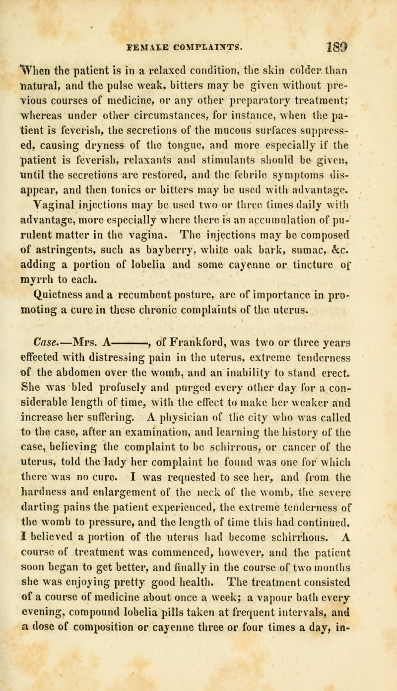 'When the patient is in a relaxed condition, the skin colder than natural, and the pulse weak, hitters may he given without pre- vious courses of medicine, or any other preparatory treatment; whereas under other circumstances, for instance, when the pa- tient is feverish, the secretions of the mucous surfaces suppress- ed, causing dryness of the tongue, and more especially if the patient is feverish, relaxants and stimulants should he given, until the secretions are restored, and the fehrile symptoms dis- appear, and then tonics or hitters may he used with advantage. Vaginal injections may he used two or three times daily with advantage, more especially where there is an accumulation of pu- rulent matter in the vagina. The injections may be composed of astringents, such as bayherry, white oak bark, sumac, &c. adding a portion of lobelia and some cayenne or tincture of myrrh to each. Quietness and a recumbent posture, are of importance in pro- moting a cure in these chronic complaints of the uterus. Case,—Mrs. A , of Frankford, was two or three years effeeted with distressing pain in the uterus, extreme tenderness of the abdomen over the womb, and an inability to stand erect. She was bled profusely and purged every other day for a con- siderable length of time, with the effect to make her weaker and increase her suffering. A physician of the city who was called to the case, after an examination, and learning the history of the case, believing the complaint to be schirrous, or cancer of the uterus, told the lady her complaint he found was one for which there was no cure. I was requested to see her, and from the hardness and enlargement of the neck of the womb, the severe darting pains the patient experienced, the extreme tenderness of the womb to pressure, and the length of time this had continued. I believed a portion of the uterus had become schirrhous. A course of treatment was commenced, however, and the patient soon began to get better, and finally in the course of two months she was enjoying pretty good health. The treatment consisted of a course of medicine about once a week; a vapour bath every evening, compound lobelia pills taken at frequent intervals, and a dose of composition or cayenne three or four times a day, in-