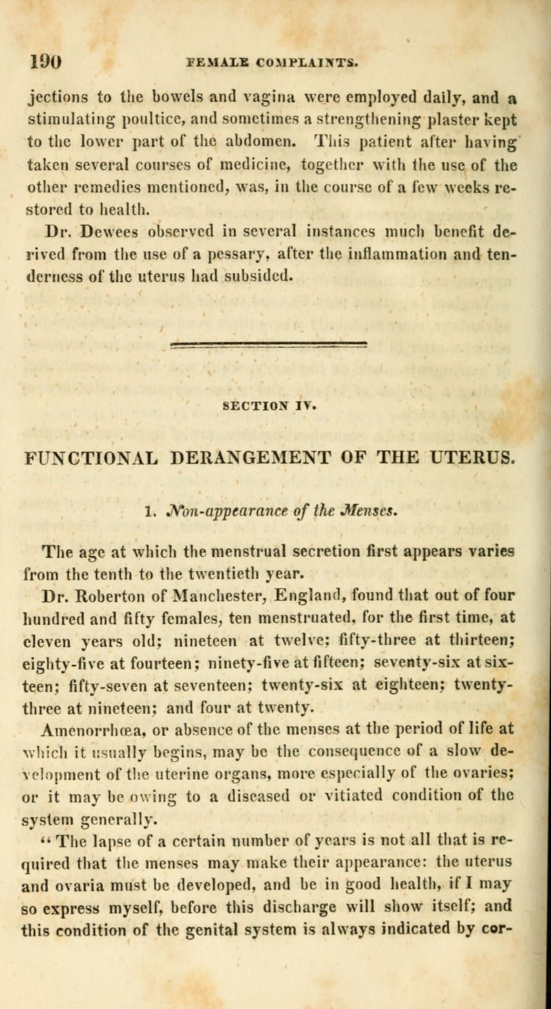 jections to the bowels and vagina were employed daily, and a stimulating poultice, and sometimes a strengthening plaster kept to the lower part of the abdomen. This patient after having taken several courses of medicine, together with the use of the other remedies mentioned, was, in the course of a few weeks re- stored to health. Dr. Dewees observed in several instances much benefit de- rived from the use of a pessary, after the inflammation and ten- derness of the uterus had subsided. SECTION IV. FUNCTIONAL DERANGEMENT OF THE UTERUS. 1. Non-appearance of the Menses. The age at which the menstrual secretion first appears varies from the tenth to the twentieth year. Dr. Roberton of Manchester, England, found that out of four hundred and fifty females, ten menstruated, for the first time, at eleven years old; nineteen at twelve: fifty-three at thirteen; eighty-five at fourteen; ninety-five at fifteen; seventy-six at six- teen; fifty-seven at seventeen; twenty-six at eighteen; twenty- three at nineteen; and four at twenty. Amenorrhea, or absence of the menses at the period of life at which it usually begins, may be the consequence of a slow de- velopment of the uterine organs, more especially of the ovaries; or it may be owing to a diseased or vitiated condition of the system generally. The lapse of a certain number of years is not all that is re- quired that the menses may make their appearance: the uterus and ovaria must be developed, and be in good health, if I may so express myself, before this discharge will show itself; and this condition of the genital system is always indicated by cor-