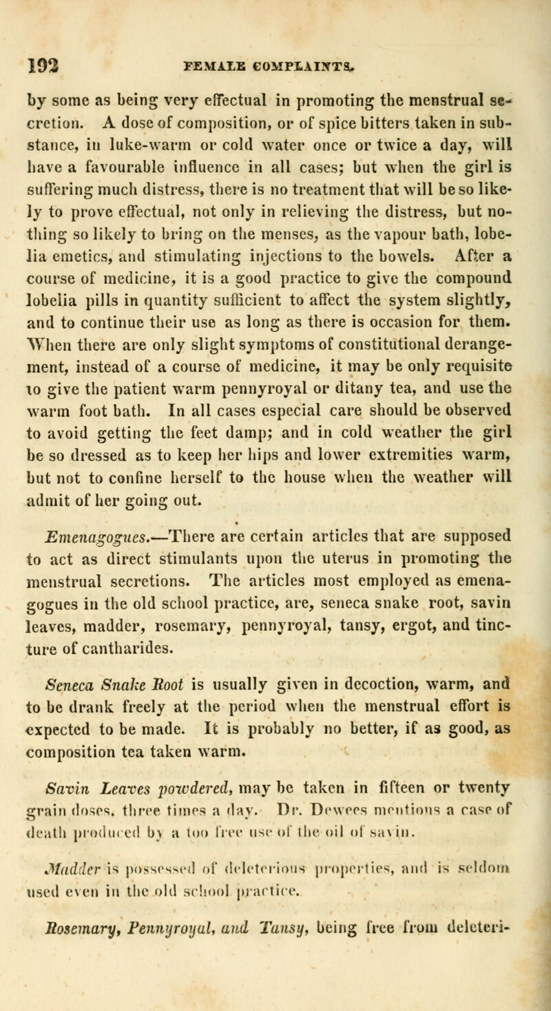 by some as being very effectual in promoting the menstrual se- cretion. A dose of composition, or of spice bitters taken in sub- stance, in luke-warm or cold water once or twice a day, will have a favourable influence in all cases; but when the girl is suffering much distress, there is no treatment that will be so like- ly to prove effectual, not only in relieving the distress, but no- thing so likely to bring on the menses, as the vapour bath, lobe- lia emetics, and stimulating injections to the bowels. After a course of medicine, it is a good practice to give the compound lobelia pills in quantity sufficient to affect the system slightly, and to continue their use as long as there is occasion for them. When there are only slight symptoms of constitutional derange- ment, instead of a course of medicine, it may be only requisite xo give the patient warm pennyroyal or ditany tea, and use the warm foot bath. In all cases especial care should be observed to avoid getting the feet damp; and in cold weather the girl be so dressed as to keep her hips and lower extremities warm, but not to confine herself to the house when the weather will admit of her going out. Emenagogues.—There are certain articles that are supposed to act as direct stimulants upon the uterus in promoting the menstrual secretions. The articles most employed as emena- gogues in the old school practice, are, seneca snake root, savin leaves, madder, rosemary, pennyroyal, tansy, ergot, and tinc- ture of cantharides. Seneca Snake Root is usually given in decoction, warm, and to be drank freely at the period when the menstrual effort is expected to be made. It is probably no better, if as good, as composition tea taken warm. Savin Leaves powdered, may be taken in fifteen or twenty i^rain doses, three times a day. Dr. Dewees mentions a case of death produced b\ a too free use of the oil of savin. Madder is possessed of deleterious properties', and is seldom used even in the old school practice. Rosemary, Pennyroyal, and Tansy, being free from deleted-