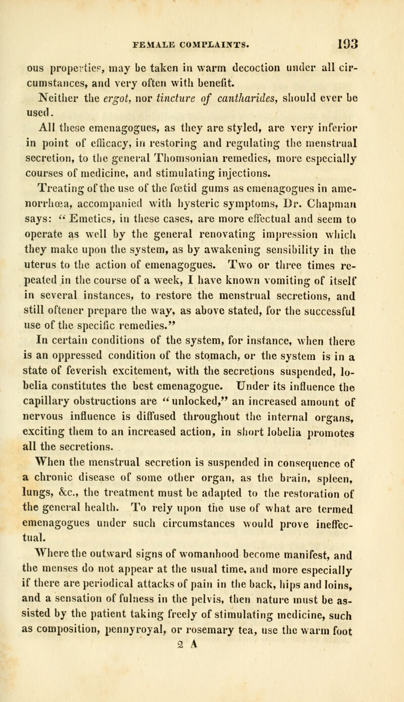 ous properties, may be taken in warm decoction under all cir- cumstances, and very often with benefit. Neither the ergot, nor tincture of cantharides, should ever be used. All these emenagogues, as they are styled, are very inferior in point of efiicacy, in restoring and regulating tiie menstrual secretion, to the general Thomsonian remedies, more especially courses of medicine, and stimulating injections. Treating of the use of the foetid gums as emenagogues in ame- norrhea, accompanied with hysteric symptoms, Dr. Chapman says:  Emetics, in these cases, are more effectual and seem to operate as well by the general renovating impression which they make upon the system, as by awakening sensibility in the uterus to the action of emenagogues. Two or three times re- peated in the course of a week, I have known vomiting of itself in several instances, to restore the menstrual secretions, and still oftener prepare the way, as above stated, for the successful use of the specific remedies. In certain conditions of the system, for instance, when there is an oppressed condition of the stomach, or the system is in a state of feverish excitement, with the secretions suspended, lo- belia constitutes the best emenagogue. Under its influence the capillary obstructions are u unlocked, an increased amount of nervous influence is diffused throughout the internal organs, exciting them to an increased action, in short lobelia promotes all the secretions. When the menstrual secretion is suspended in consequence of a chronic disease of some other organ, as the brain, spleen, lungs, &c, the treatment must be adapted to the restoration of the general health. To rely upon the use of what are termed emenagogues under such circumstances would prove ineffec- tual. Where the outward signs of womanhood become manifest, and the menses do not appear at the usual time, and more especially if there are periodical attacks of pain in the back, hips and loins, and a sensation of fulness in the pelvis, then nature must be as- sisted by the patient taking freely of stimulating medicine, such as composition, pennyroyal, or rosemary tea, use the warm foot 2 A