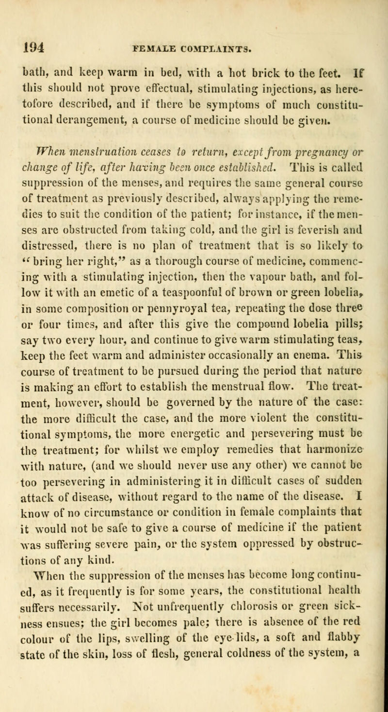 bath, and keep warm in bed, with a hot brick to the feet. If this should not prove effectual, stimulating injections, as here- tofore described, and if there be symptoms of much constitu- tional derangement, a course of medicine should be given. When menstruation ceases to return, except from pregnancy or change of life, after having been once established. This is called suppression of the menses, and requires the same general course of treatment as previously described, always applying the reme- dies to suit the condition of the patient; for instance, if the men- ses are obstructed from taking cold, and the girl is feverish and distressed, there is no plan of treatment that is so likely to  bring her right, as a thorough course of medicine, commenc- ing with a stimulating injection, then the vapour bath, and fol- low it with an emetic of a teaspoonful of brown or green lobelia, in some composition or pennyroyal tea, repeating the dose three or four times, and after this give the compound lobelia pills; say two every hour, and continue to give warm stimulating teas, keep the feet warm and administer occasionally an enema. This course of treatment to be pursued during the period that nature is making an effort to establish the menstrual flow. The treat- ment, however, should be governed by the nature of the case: the more difficult the case, and the more violent the constitu- tional symptoms, the more energetic and persevering must be the treatment; for whilst we employ remedies that harmonize with nature, (and we should never use any other) we cannot be too persevering in administering it in difficult cases of sudden attack of disease, without regard to the name of the disease. I know of no circumstance or condition in female complaints that it would not be safe to give a course of medicine if the patient was suffering severe pain, or the system oppressed by obstruc- tions of any kind. When the suppression of the menses has become long continu- ed, as it frequently is for some years, the constitutional health suffers necessarily. Not unfrequently chlorosis or green sick- ness ensues; the girl becomes pale; there is absence of the red colour of the lips, swelling of the eye lids, a soft and flabby state of the skin, loss of flesh, general coldness of the system, a