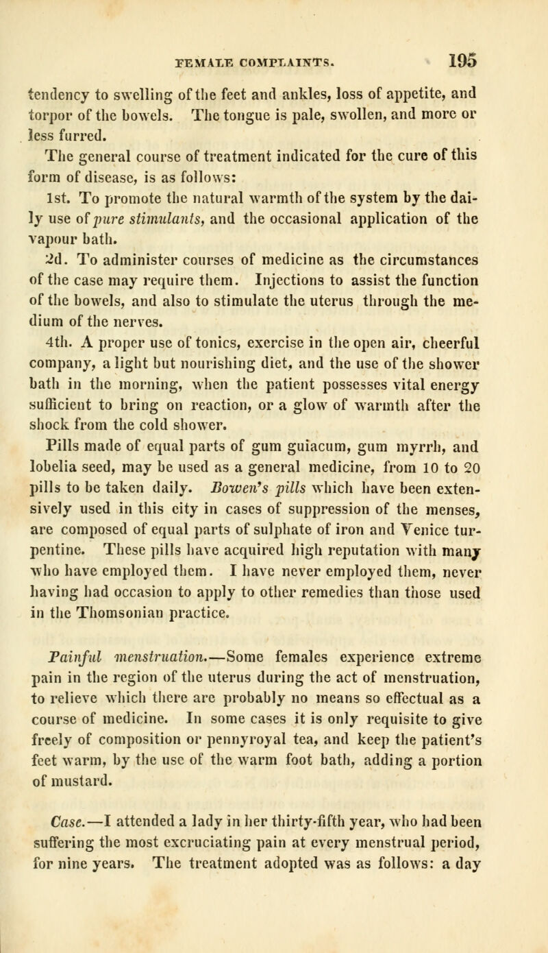 tendency to swelling of the feet and ankles, loss of appetite, and torpor of the bowels. The tongue is pale, swollen, and more or less furred. The general course of treatment indicated for the cure of this form of disease, is as follows: 1st. To promote the natural warmth of the system by the dai- ly use of jnire stimulants, and the occasional application of the vapour bath. 2d. To administer courses of medicine as the circumstances of the case may require them. Injections to assist the function of the bowels, and also to stimulate the uterus through the me- dium of the nerves. 4th. A proper use of tonics, exercise in the open air, cheerful company, alight but nourishing diet, and the use of the shower bath in the morning, when the patient possesses vital energy sufficient to bring on reaction, or a glow of warmth after the shock from the cold shower. Pills made of equal parts of gum guiacum, gum myrrh, and lobelia seed, may be used as a general medicine, from 10 to 20 pills to be taken daily, fiowen's pills which have been exten- sively used in this city in cases of suppression of the menses, are composed of equal parts of sulphate of iron and Venice tur- pentine. These pills have acquired high reputation with many who have employed them. I have never employed them, never having had occasion to apply to other remedies than those used in the Thomsonian practice. Painful menstruation.—Some females experience extreme pain in the region of the uterus during the act of menstruation, to relieve which there are probably no means so effectual as a course of medicine. In some cases it is only requisite to give freely of composition or pennyroyal tea, and keep the patient's feet warm, by the use of the warm foot bath, adding a portion of mustard. Case.—I attended a lady in her thirty-fifth year, who had been suffering the most excruciating pain at every menstrual period, for nine years. The treatment adopted was as follows: a day