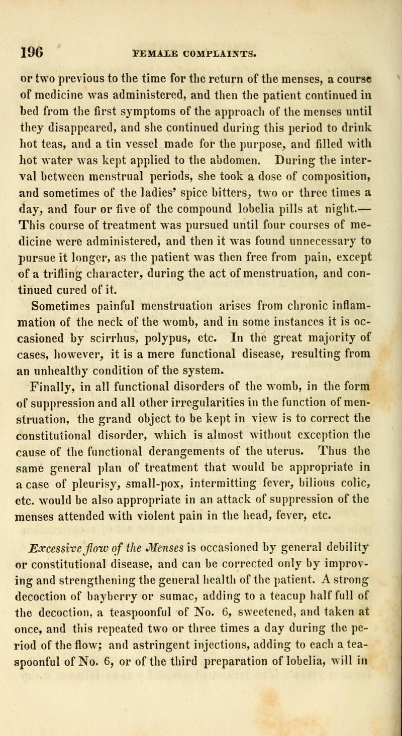 or two previous to the time for the return of the menses, a course of medicine was administered, and then the patient continued in bed from the first symptoms of the approach of the menses until they disappeared, and she continued during this period to drink hot teas, and a tin vessel made for the purpose, and filled with hot water was kept applied to the abdomen. During the inter- val between menstrual periods, she took a dose of composition, and sometimes of the ladies' spice bitters, two or three times a clay, and four or five of the compound lobelia pills at night.— This course of treatment was pursued until four courses of me- dicine were administered, and then it was found unnecessary to pursue it longer, as the patient was then free from pain, except of a trifling character, during the act of menstruation, and con- tinued cured of it. Sometimes painful menstruation arises from chronic inflam- mation of the neck of the womb, and in some instances it is oc- casioned by scirrhus, polypus, etc. In the great majority of cases, however, it is a mere functional disease, resulting from an unhealthy condition of the system. Finally, in all functional disorders of the womb, in the form of suppression and all other irregularities in the function of men- struation, the grand object to be kept in view is to correct the constitutional disorder, which is almost without exception the cause of the functional derangements of the uterus. Thus the same general plan of treatment that would be appropriate in a case of pleurisy, small-pox, intermitting fever, bilious colic, etc. would be also appropriate in an attack of suppression of the menses attended with violent pain in the head, fever, etc. Excessive flow of the Menses is occasioned by general debility or constitutional disease, and can be corrected only by improv- ing and strengthening the general health of the patient. A strong decoction of baybcrry or sumac, adding to a teacup half full of the decoction, a teaspoonful of No. 6, sweetened, and taken at once, and this repeated two or three times a day during the pe- riod of the flow; and astringent injections, adding to each a tea- spoonful of No. 6, or of the third preparation of lobelia, will in