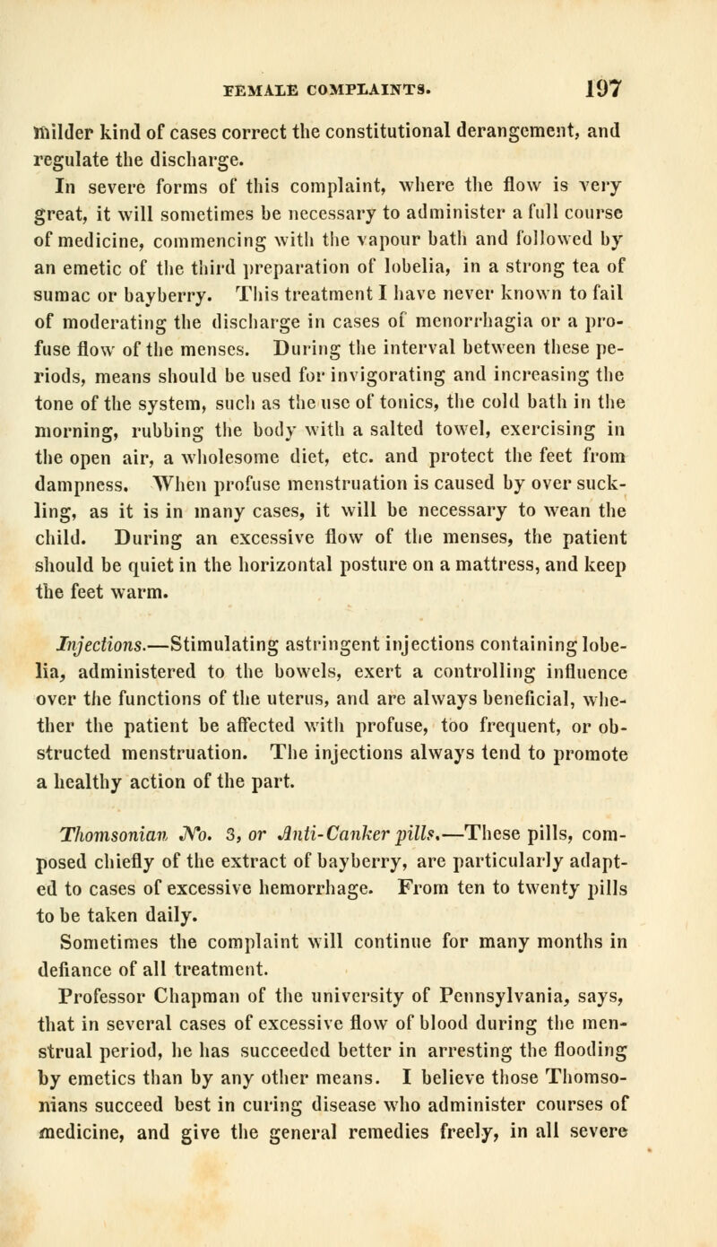 milder kind of cases correct the constitutional derangement, and regulate the discharge. In severe forms of this complaint, where the flow is very great, it will sometimes he necessary to administer a full course of medicine, commencing with the vapour hath and followed hy an emetic of the third preparation of lobelia, in a strong tea of sumac or hayherry. This treatment I have never known to fail of moderating the discharge in cases of menorrhagia or a pro- fuse flow of the menses. During the interval between these pe- riods, means should be used for invigorating and increasing the tone of the system, such as the use of tonics, the cold bath in the morning, rubbing the body with a salted towel, exercising in the open air, a wholesome diet, etc. and protect the feet from dampness. When profuse menstruation is caused by over suck- ling, as it is in many cases, it will be necessary to wean the child. During an excessive flow of the menses, the patient should be quiet in the horizontal posture on a mattress, and keep the feet warm. Injections.—Stimulating astringent injections containing lobe- lia, administered to the bowels, exert a controlling influence over the functions of the uterus, and are always beneficial, whe- ther the patient be affected with profuse, too frequent, or ob- structed menstruation. The injections always tend to promote a healthy action of the part. Thomsonian JVo. 3, or Anti- Canker pills*—These pills, com- posed chiefly of the extract of hayherry, are particularly adapt- ed to cases of excessive hemorrhage. From ten to twenty pills to be taken daily. Sometimes the complaint will continue for many months in defiance of all treatment. Professor Chapman of the university of Pennsylvania, says, that in several cases of excessive flow of blood during the men- strual period, he has succeeded better in arresting the flooding by emetics than by any other means. I believe those Thomso- nians succeed best in curing disease who administer courses of medicine, and give the general remedies freely, in all severe