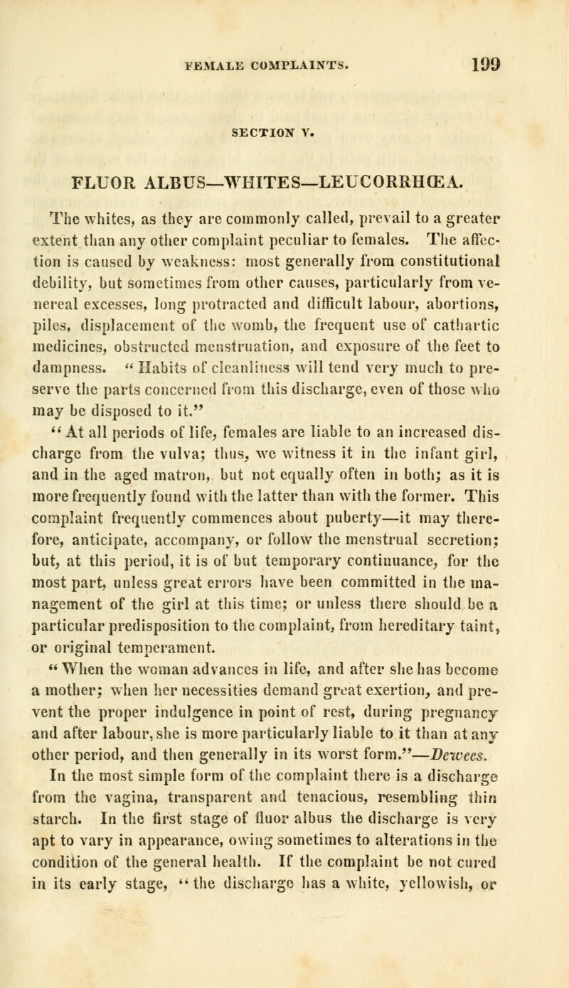 SECTION V. FLUOR ALBUS—WHITES—LEUCORRHCEA. The whites, as they are commonly called, prevail to a greater extent than any other complaint peculiar to females. The affec- tion is caused by weakness: most generally from constitutional debility, but sometimes from other causes, particularly from ve- nereal excesses, long protracted and difficult labour, abortions, piles, displacement of the womb, the frequent use of cathartic medicines, obstructed menstruation, and exposure of the feet to dampness.  Habits of cleanliness will tend very much to pre- serve the parts concerned from this discharge, even of those who may be disposed to it.  At all periods of life, females are liable to an increased dis- charge from the vulva; thus, we witness it in the infant girl, and in the aged matron, but not equally often in both; as it is more frequently found with the latter than with the former. This complaint frequently commences about puberty—it may there- fore, anticipate, accompany, or follow the menstrual secretion; but, at this period, it is of but temporary continuance, for the most part, unless great errors have been committed in the ma- nagement of the girl at this time; or unless there should be a particular predisposition to the complaint, from hereditary taint, or original temperament.  When the woman advances in life, and after she has become a mother; when her necessities demand great exertion, and pre- vent the proper indulgence in point of rest, during pregnancy and after labour, she is more particularly liable to it than at any other period, and then generally in its worst form.—Dewees, In the most simple form of the complaint there is a discharge from the vagina, transparent and tenacious, resembling thin starch. In the first stage of fluor albus the discharge is very apt to vary in appearance, owing sometimes to alterations in the condition of the general health. If the complaint be not cured in its early stage, the discharge has a white, yellowish, or