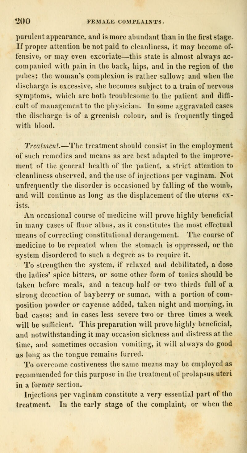 purulent appearance, and is more abundant than in the first stage. If proper attention be not paid to cleanliness, it may become of- fensive, or may even excoriate—this state is almost always ac- companied with pain in the back, hips, and in the region of the pubes; the woman's complexion is rather sallow; and when the discharge is excessive, she becomes subject to a train of nervous symptoms, which are both troublesome to the patient and diffi- cult of management to the physician. In some aggravated cases the discharge is of a greenish colour, and is frequently tinged with blood. Treatment.—The treatment should consist in the employment of such remedies and means as are best adapted to the improve- ment of the general health of the patient, a strict attention to cleanliness observed, and the use of injections per vaginam. Not unfrequently the disorder is occasioned by falling of the womb, and will continue as long as the displacement of the uterus ex- ists. An occasional course of medicine will prove highly beneficial in many cases of fluor albus, as it constitutes the most effectual means of correcting constitutional derangement. The course of medicine to be repeated when the stomach is oppressed, or the system disordered to such a degree as to require it. To strengthen the system, if relaxed and debilitated, a dose the ladies' spice bitters, or some other form of tonics should be taken before meals, and a teacup half or two thirds full of a strong decoction of bayberry or sumac, with a portion of com- position powder or cayenne added, taken night and morning, in bad cases; and in cases less severe two or three times a week will be sufficient. This preparation will prove highly beneficial, and notwithstanding it may occasion sickness and distress at the time, and sometimes occasion vomiting, it will always do good as long as the tongue remains furred. To overcome costiveness the same means may be employed as recommended for this purpose in the treatment of prolapsus uteri in a former section. Injections per vaginam constitute a very essential part of the treatment. In the early stage of the complaint, or when the