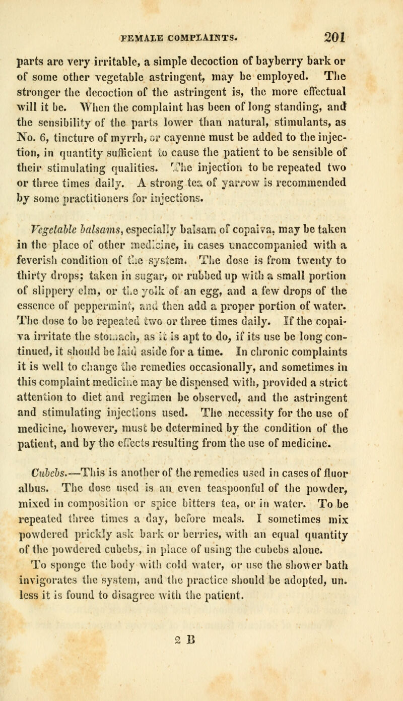 parts are very irritable, a simple decoction of bayberry bark or of some other vegetable astringent, may be employed. The stronger the decoction of the astringent is, the more effectual will it be. When the complaint has been of long standing, and the sensibility of the parts lower than natural, stimulants, as No. 6, tincture of myrrh, or cayenne must be added to the injec- tion, in quantity sufficient to cause the patient to be sensible of their stimulating qualities. The injection to be repeated two or three times daily. A strong tec of yarrow is recommended by some practitioners for injections. Vegetable balsams, especially balsam of copaiva. may be taken in the place of other medicine, in cases unaccompanied with a feverish condition of tl;e system. The dose is from twenty to thirty drops; taken in sugar, or rubbed up with a small portion of slippery elm, or tie yolk of an egg, and a few drops of the essence of peppermint, and then add a proper portion of water. The dose to be repealed two or three times daily. If the copai- va irritate the stomach, as it is apt to do, if its use be long con- tinued, it should be laid aside for a time. In chronic complaints it is well to change the remedies occasionally, and sometimes in this complaint medicii.c may be dispensed with, provided a strict attention to diet and regimen be observed, and the astringent and stimulating injections used. The necessity for the use of medicine, however, must be determined by the condition of the patient, and by the effects resulting from the use of medicine. Cnbcbs.—This is another of the remedies used in cases of fluor albus. The dose used is an even teaspoonful of the powder, mixed in composition or spice bitters tea, or in water. To be repeated three times a day, before meals. I sometimes mix powdered prickly ask bark or berries, with an equal quantity of the powdered cubebs, in place of using the cubebs alone. To sponge the body with cold water, or use the shower bath invigorates the system, and the practice should be adopted, un. less it is found to disagree with the patient. 2 B