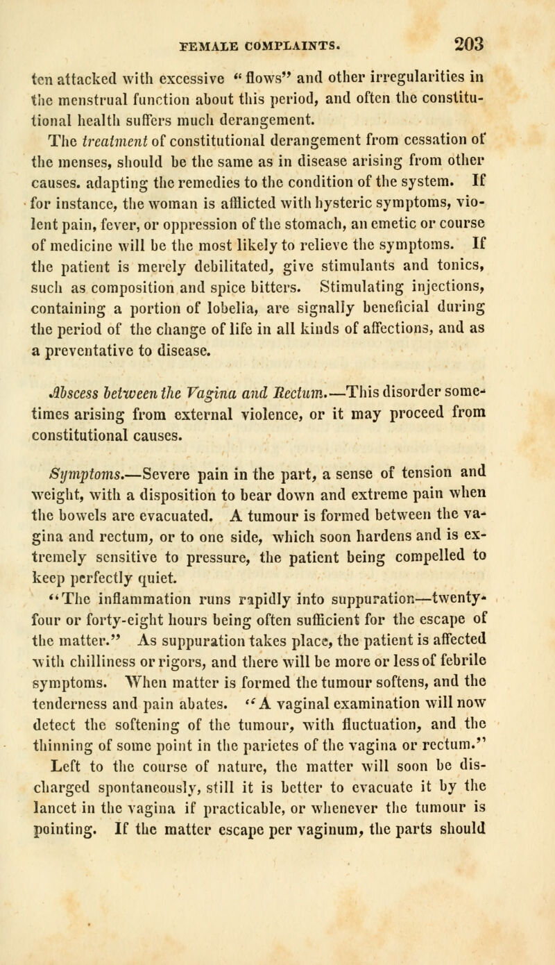 ten attacked with excessive  flows and other irregularities in the menstrual function ahout this period, and often the constitu- tional health suffers much derangement. The treatment of constitutional derangement from cessation of the menses, should he the same as in disease arising from other causes, adapting the remedies to the condition of the system. If for instance, the woman is afflicted with hysteric symptoms, vio- lent pain, fever, or oppression of the stomach, an emetic or course of medicine will he the most likely to relieve the symptoms. If the patient is merely debilitated, give stimulants and tonics, such as composition and spice bitters. Stimulating injections, containing a portion of lobelia, are signally beneficial during the period of the change of life in all kinds of affections, and as a preventative to disease. Mscess between the Vagina and Rectum—This disorder some- times arising from external violence, or it may proceed from constitutional causes. Sijmptoms.—Severe pain in the part, a sense of tension and weight, with a disposition to bear down and extreme pain when the bowels are evacuated. A tumour is formed between the va- gina and rectum, or to one side, which soon hardens and is ex- tremely sensitive to pressure, the patient being compelled to keep perfectly quiet. The inflammation runs rapidly into suppuration—twenty- four or forty-eight hours being often sufficient for the escape of the matter. As suppuration takes place, the patient is affected with chilliness or rigors, and there will be more or less of febrile symptoms. When matter is formed the tumour softens, and the tenderness and pain abates. si A vaginal examination will now detect the softening of the tumour, with fluctuation, and the thinning of some point in the parietes of the vagina or rectum. Left to the course of nature, the matter will soon be dis- charged spontaneously, still it is better to evacuate it by the lancet in the vagina if practicable, or whenever the tumour is pointing. If the matter escape per vaginum, the parts should