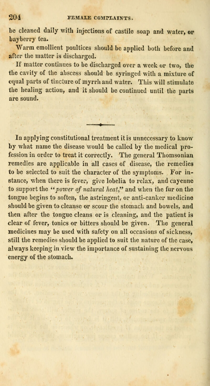 be cleaned daily with injections of castilc soap and water, or bayberry tea. Warm emollient poultices should be applied both before and after the matter is discharged. If matter continues to be discharged over a week or two, the the cavity of the abscess should be syringed with a mixture of equal parts of tincture of myrrh and water. This will stimulate the healing action, and it should be continued until the parts are sound. In applying constitutional treatment it is unnecessary to know by what name the disease would be called by the medical pro- fession in order to treat it correctly. The general Thomsonian remedies are applicable in all cases of disease, the remedies to be selected to suit the character of the symptoms. For in- stance, when there is fever, give lobelia to relax, and cayenne to support the power of natural heat, and when the fur on the tongue begins to soften, the astringent, or anti-canker medicine should be given to cleanse or scour the stomach and bowels, and then after the tongue cleans or is cleaning, and the patient is clear of fever, tonics or bitters should be given. The general medicines may be used with safety on all occasions of sickness, still the remedies should be applied to suit the nature of the case, always keeping in view the importance of sustaining the nervous energy of the stomach.