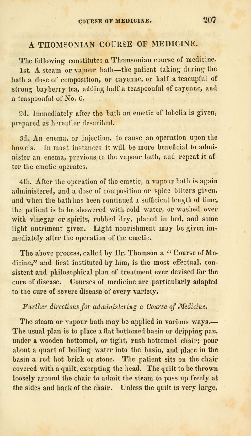 A THOMSONIAN COURSE OF MEDICINE. The following constitutes a Thomsonian course of medicine. 1st. A steam or vapour bath—the patient taking during the bath a dose of composition, or cayenne, or half a teacupful of strong bayberry tea, adding half a teaspoonful of cayenne, and a teaspoonful of No. 6. 2d. Immediately after the bath an emetic of lobelia is given, prepared as hereafter described. 3d. An enema, or injection, to cause an operation upon the bowels. In most instances it will be more beneficial to admi- nister an enema, previous to the vapour bath, aud repeat it af- ter the emetic operates. 4th. After the operation of the emetic, a vapour bath is again administered, and a dose of composition or spice bitters given, and when the bath has been continued a sufficient length of time, the patient is to be showered with cold water, or washed over with vinegar or spirits, rubbed dry, placed in bed, and some light nutriment given. Light nourishment may be given im- mediately after the operation of the emetic. The above process, called by Dr. Thomson a  Course of Me- dicine, and first instituted by him, is the most effectual, con- sistent and philosophical plan of treatment ever devised for the cure of disease. Courses of medicine are particularly adapted to the cure of severe disease of every variety. Further directions for administering a Course of Medicine* The steam or vapour bath may be applied in various ways.~ The usual plan is to place a flat bottomed basin or dripping pan, under a wooden bottomed, or tight, rush bottomed chair; pour about a quart of boiling water into the basin, and place in the basin a red hot brick or stone. The patient sits on the chair covered with a quilt, excepting the head. The quilt to be thrown loosely around the chair to admit the steam to pass up freely at the sides and back of the chair. Unless the quilt is very large,