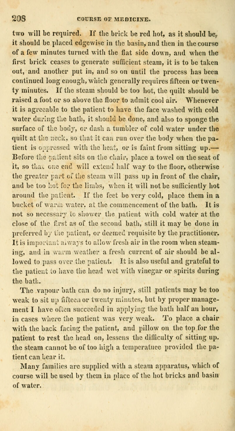 two will be required. If the brick be red hot, as it should bef it should be placed edgewise in the basin, and then in the course of a few minutes turned with the flat side down, and when the first brick ceases to generate sufficient steam, it is to be taken out, and another put in, and so on until the process has been continued long enough, which generally requires fifteen or twen- ty minutes. If the steam should be too hot, the quilt should be raised a foot or so above the floor to admit cool air. Whenever it is agreeable to the patient to have the face washed with cold water during the bath, it should be done, and also to sponge the surface of the body, or dash a tumbler of cold water under the quilt at the neck, so that it can run over the body when the pa- tient is oppressed with the heat, or is faint from sitting up.— Before the ^.iient sits on the chair, place a towel on the seat of it, so thaw one end will extend half way to the floor, otherwise the greater part of the steam will pass up in front of the chair, and be too hot for the limbs, when it will not be sufficiently hot around the patient. If the feet be very cold, place them in a bucket of warm water, at the commencement of the bath. It is not so necessary 1c shower the patient witli cold water at the close of the first as of the second bath, still it may be done in preferred by the patient, or deemed requisite by the practitioner. It is important always to allow fresh air in the room when steam- ing, and in warm weather a fresh current of air should be al- lowed to pass over the patient. It is also useful and grateful to the patier.t to have the head wet with vinegar or spirits during the bath. The vapour bath can do no injury, still patients may be too weak to sit up fifteen or twenty minutes, but by proper manage- ment I have often succeeded in applying the bath half an hour, in cases where the patient was very weak. To place a chair with the back facing the patient, and pillow on the top for the patient to rest the head on, lessens the difficulty of sitting up. the steam cannot be of too high a temperatuce provided the pa- tient can Lear it. Many families arc supplied with a steam apparatus, which of course will be used by them in place of the hot bricks and basin of water.