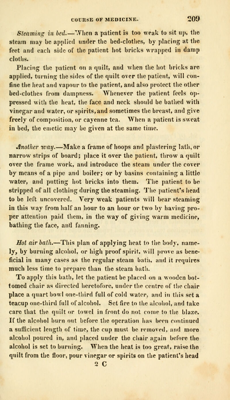 Steaming in bed.—When a patient is too weak to sit tip* the steam may be applied under the bed-clot!ics, by placing at the feet and each side of the patient hot bricks wrapped in damp cloths. Placing the patient on a quilt, and when the hot bricks are applied, turning the sides of the quilt over the patient, will con- fine the heat and vapour to the patient, and also protect the other bed-clothes from dampness. Whenever the patient feels op- pressed with the heat, the face and neck should be bathed with vinegar and water, or spirits, and sometimes the breast, and give freely of composition, or cayenne tea. When a patient is sweat in bed, the emetic may be given at the same time. Another way.—Make a frame of hoops and plastering lath, or narrow strips of board; place it over the patient, throw a quilt over the frame work, and introduce the steam under the cover by means of a pipe and boiler; or by basins containing a little water, and putting hot bricks into them. The patient to be stripped of all clothing during the steaming. The patient's head to be left uncovered. Very weak patients will bear steaming in this way from half an hour to an hour or two by having pro- per attention paid them, in the way of giving warm medicine, bathing the face, and fanning. Hot air bath.—This plan of applying heat to the body, name- ly, by burning alcohol, or high proof spirit, will prove as bene- ficial in many cases as the regular steam bath, and it requires much less time to prepare than the steam bath. To apply this bath, let the patient be placed on a wooden bot- tomed chair as directed heretofore, under the centre of the chair place a quart bowl one-third full of cold water, and in this set a teacup one-third full of alcohol. Set fire to the alcohol, and take care that the quilt or towel in front do not come to the blaze. If the alcohol burn out before the operation has been continued a sufficient length of time, the cup must be removed, and more alcohol poured in, and placed under the chair again before the alcohol is set to burning. When the heat is too great, raise the quilt from the floor, pour vinegar or spirits on the patient's head 2 C