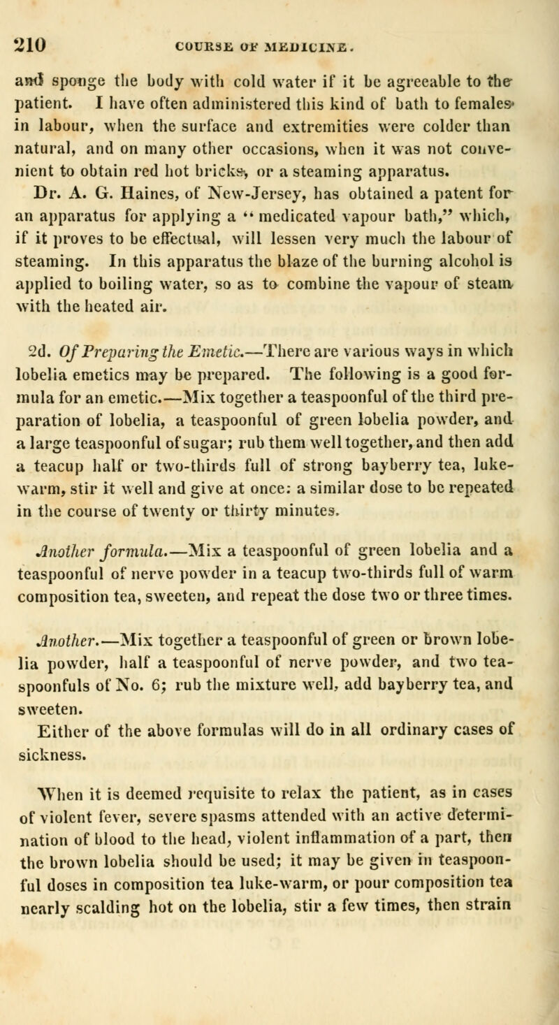 ami sponge the body with cold water if it be agreeable to the patient. I have often administered this kind of bath to females* in labour, when the surface and extremities were colder than natural, and on many other occasions, when it was not conve- nient to obtain red hot bricks* or a steaming apparatus. Dr. A. G. Haines, of New-Jersey, has obtained a patent for an apparatus for applying a  medicated vapour bath, which, if it proves to be effectual, will lessen very much the labour of steaming. In this apparatus the blaze of the burning alcohol is applied to boiling water, so as to combine the vapour of steam with the heated air. 2d. Of Preparing the Emetic.—There are various ways in which lobelia emetics may be prepared. The following is a good for- mula for an emetic.—Mix together a teaspoonful of the third pre- paration of lobelia, a teaspoonful of green lobelia powder, and a large teaspoonful of sugar; rub them well together, and then add a teacup half or two-thirds full of strong bayberry tea, luke- warm, stir it well and give at once: a similar dose to be repeated in the course of twenty or thirty minutes. Another formula.—Mix a teaspoonful of green lobelia and a teaspoonful of nerve powder in a teacup two-thirds full of warm composition tea, sweeten, and repeat the dose two or three times. Another.—Mix together a teaspoonful of green or brown lobe- lia powder, half a teaspoonful of nerve powder, and two tea- spoonfuls of No. 6; rub the mixture well, add bayberry tea, and sweeten. Either of the above formulas will do in all ordinary cases of sickness. When it is deemed requisite to relax the patient, as in cases of violent fever, severe spasms attended with an active determi- nation of blood to the head, violent inflammation of a part, then the brown lobelia should be used; it may be given in teaspoon- ful doses in composition tea hike-warm, or pour composition tea nearly scalding hot on the lobelia, stir a few times, then strain