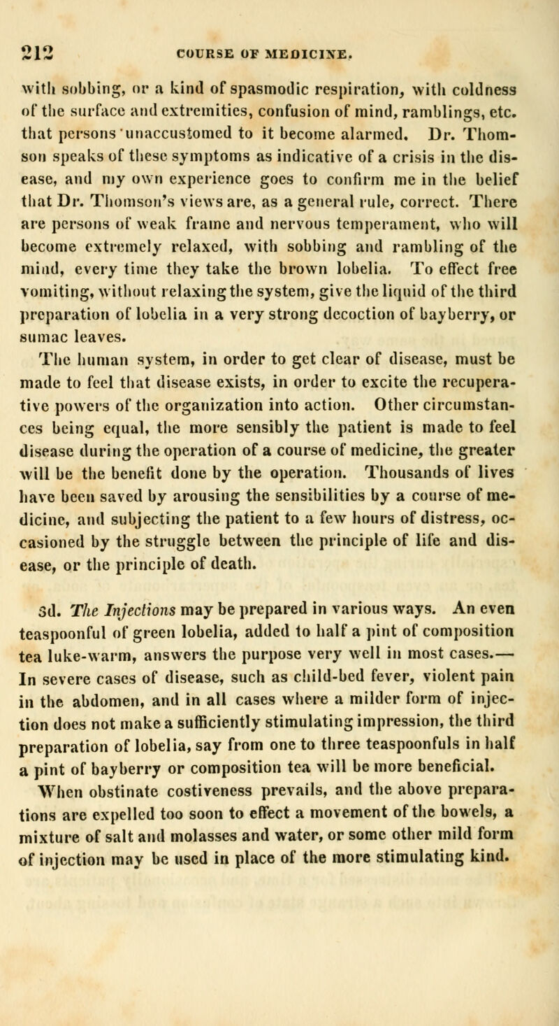 with sobbing, or a kind of spasmodic respiration, with coldness of the surface and extremities, confusion of mind, ramblings, etc. that persons unaccustomed to it become alarmed. Dr. Thom- son speaks of these symptoms as indicative of a crisis in the dis- ease, and my own experience goes to confirm me in the belief that Dr. Thomson's views are, as a general rule, correct. There are persons of weak frame and nervous temperament, who will become extremely relaxed, with sobbing and rambling of the mind, every time they take the brown lobelia. To effect free vomiting, without relaxing the system, give the liquid of the third preparation of lobelia in a very strong decoction of bayberry, or sumac leaves. The human system, in order to get clear of disease, must be made to feel that disease exists, in order to excite the recupera- tive powers of the organization into action. Other circumstan- ces being equal, the more sensibly the patient is made to feel disease during the operation of a course of medicine, the greater will be the benefit done by the operation. Thousands of lives have been saved by arousing the sensibilities by a course of me- dicine, and subjecting the patient to a few hours of distress, oc- casioned by the struggle between the principle of life and dis- ease, or the principle of death. 3d. The Injections may be prepared in various ways. An even teaspoonfui of green lobelia, added to half a pint of composition tea luke-warm, answers the purpose very well in most cases.— In severe cases of disease, such as child-bed fever, violent pain in the abdomen, and in all cases where a milder form of injec- tion does not make a sufficiently stimulating impression, the third preparation of lobelia, say from one to three teaspoonfuls in half a pint of bayberry or composition tea will be more beneficial. When obstinate costiveness prevails, and the above prepara- tions are expelled too soon to effect a movement of the bowels, a mixture of salt and molasses and water, or some other mild form of injection may be used in place of the more stimulating kind.