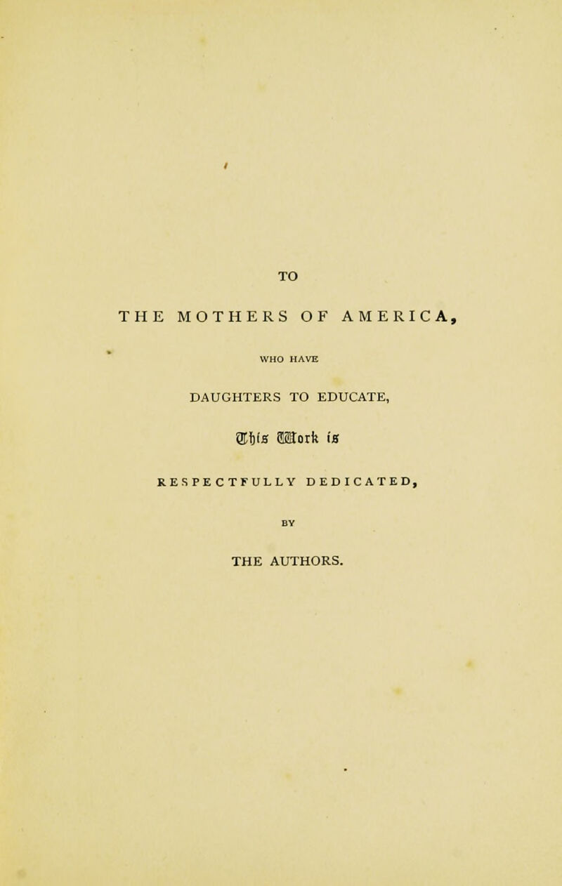 TO THE MOTHERS OF AMERICA, WHO HAVE DAUGHTERS TO EDUCATE, gttfa Work ia RESPECTFULLY DEDICATED, BY THE AUTHORS.