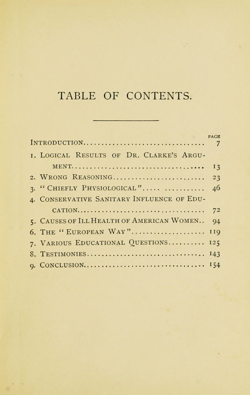 TABLE OF CONTENTS. PAGE Introduction 7 1. Logical Results of Dr. Clarke's Argu- ment 13 2. Wrong Reasoning 23 3. Chiefly Physiological 46 4. Conservative Sanitary Influence of Edu- cation 72 5. CausesofIllHealthof American Women.. 94 6. The European Way 119 7. Various Educational Questions 125 8. Testimonies 143 9. Conclusion 154