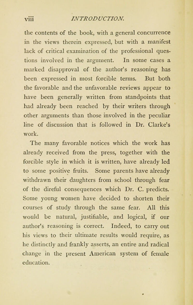 the contents of the book, with a general concurrence in the views therein expressed, but with a manifest lack of critical examination of the professional ques- tions involved in the argument. In some cases a marked disapproval of the author's reasoning has been expressed in most forcible terms. But both the favorable and the unfavorable reviews appear to have been generally written from standpoints that had already been reached by their writers through other arguments than those involved in the peculiar line of discussion that is followed in Dr. Clarke's work. The many favorable notices which the work has already received from the press, together with the forcible style in which it is written, have already led to some positive fruits. Some parents have already withdrawn their daughters from school through fear of the direful consequences which Dr. C. predicts. Some young women have decided to shorten their courses of study through the same fear. All this wouJd be natural, justifiable, and logical, if our author's reasoning is correct. Indeed, to cany out his views to their ultimate results would require, as he distinctly and frankly asserts, an entire and radical change in the present American system of female education.