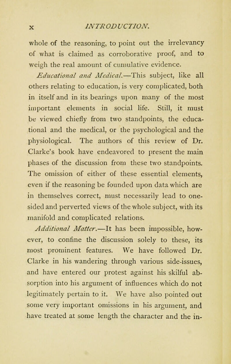 whole of the reasoning, to point out the irrelevancy of what is claimed as corroborative proof, and to weigh the real amount of cumulative evidence. Educational and Medical.—This subject, like all others relating to education, is very complicated, both in itself and in its bearings upon many of the most important elements in social life. Slill, it must be viewed chiefly from two standpoints, the educa- tional and the medical, or the psychological and the physiological. The authors of this review of Dr. Clarke's book have endeavored to present the main phases of the discussion from these two standpoints. The omission of either of these essential elements, even if the reasoning be founded upon data which are in themselves correct, must necessarily lead to one- sided and perverted views of the whole subject, with its manifold and complicated relations. Additional Matter.—It has been impossible, how- ever, to confine the discussion solely to these, its most prominent features. We have followed Dr. Clarke in his wandering through various side-issues, and have entered our protest against his skilful ab- sorption into his argument of influences which do not legitimately pertain to it. We have also pointed out some very important omissions in his argument, and have treated at some length the character and the in-