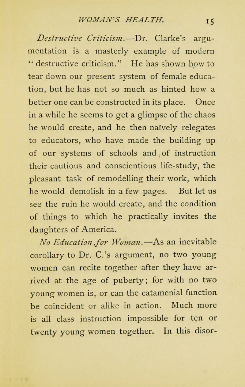Destructive Criticism.—Dr. Clarke's argu- mentation is a masterly example of modern  destructive criticism. He has shown how to tear down our present system of female educa- tion, but he has not so much as hinted how a better one can be constructed in its place. Once in a while he seems to get a glimpse of the chaos he would create, and he then naively relegates to educators, who have made the building up of our systems of schools and,of instruction their cautious and conscientious life-study, the pleasant task of remodelling their work, which he would demolish in a few pages. But let us see the ruin he would create, and the condition of things to which he practically invites the daughters of America. No Educatio7i ,for Woman.—As an inevitable corollary to Dr. C.'s argument, no two young women can recite together after they have ar- rived at the age of puberty; for with no two young women is, or can the catamenial function be coincident or alike in action. Much more is all class instruction impossible for ten or twenty young women together. In this disor-