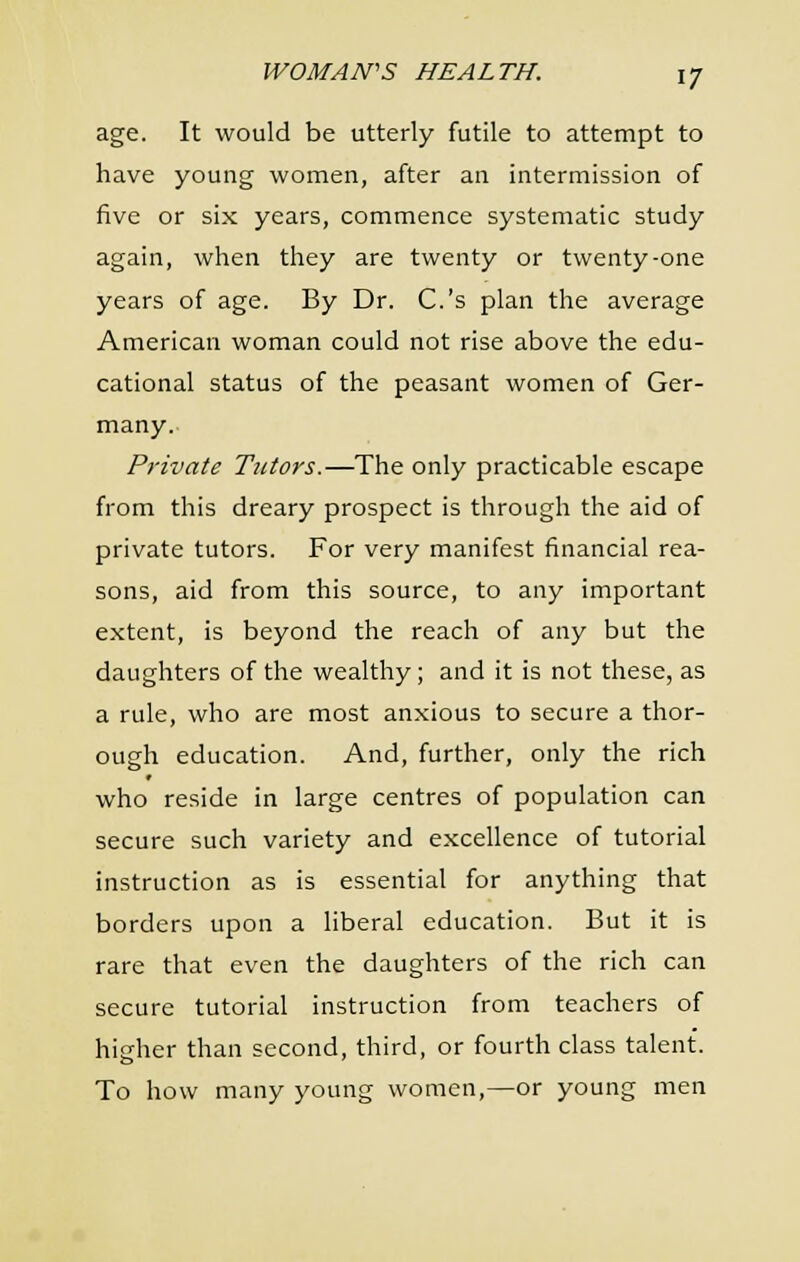 age. It would be utterly futile to attempt to have young women, after an intermission of five or six years, commence systematic study again, when they are twenty or twenty-one years of age. By Dr. C.'s plan the average American woman could not rise above the edu- cational status of the peasant women of Ger- many. Private Tutors.—The only practicable escape from this dreary prospect is through the aid of private tutors. For very manifest financial rea- sons, aid from this source, to any important extent, is beyond the reach of any but the daughters of the wealthy; and it is not these, as a rule, who are most anxious to secure a thor- ough education. And, further, only the rich who reside in large centres of population can secure such variety and excellence of tutorial instruction as is essential for anything that borders upon a liberal education. But it is rare that even the daughters of the rich can secure tutorial instruction from teachers of higher than second, third, or fourth class talent. To how many young women,—or young men
