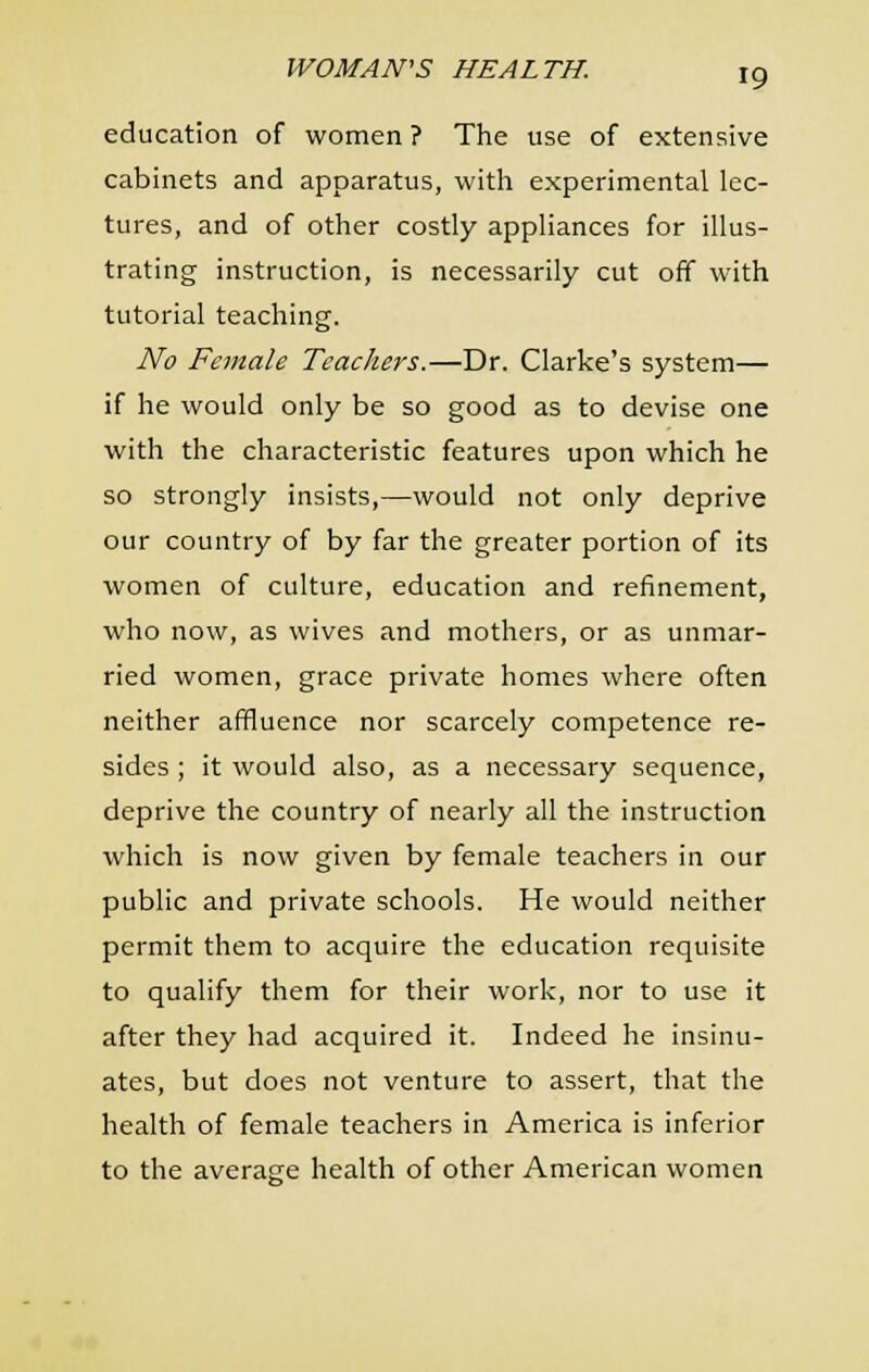 education of women? The use of extensive cabinets and apparatus, with experimental lec- tures, and of other costly appliances for illus- trating instruction, is necessarily cut off with tutorial teaching. No Female Teachers.—Dr. Clarke's system— if he would only be so good as to devise one with the characteristic features upon which he so strongly insists,—would not only deprive our country of by far the greater portion of its women of culture, education and refinement, who now, as wives and mothers, or as unmar- ried women, grace private homes where often neither affluence nor scarcely competence re- sides ; it would also, as a necessary sequence, deprive the country of nearly all the instruction which is now given by female teachers in our public and private schools. He would neither permit them to acquire the education requisite to qualify them for their work, nor to use it after they had acquired it. Indeed he insinu- ates, but does not venture to assert, that the health of female teachers in America is inferior to the average health of other American women