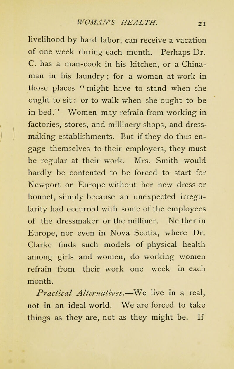 livelihood by hard labor, can receive a vacation of one week during each month. Perhaps Dr. C. has a man-cook in his kitchen, or a China- man ill his laundry; for a woman at work in those places  might have to stand when she ought to sit: or to walk when she ought to be in bed. Women may refrain from working in factories, stores, and millinery shops, and dress- making establishments. But if they do thus en- gage themselves to their employers, they must be regular at their work. Mrs. Smith would hardly be contented to be forced to start for Newport or Europe without her new dress or bonnet, simply because an unexpected irregu- larity had occurred with some of the employees of the dressmaker or the milliner. Neither in Europe, nor even in Nova Scotia, where Dr. Clarke finds such models of physical health among girls and women, do working women refrain from their work one week in each month. Practical Alternatives.—We live in a real, not in an ideal world. We are forced to take things as they are, not as they might be. If