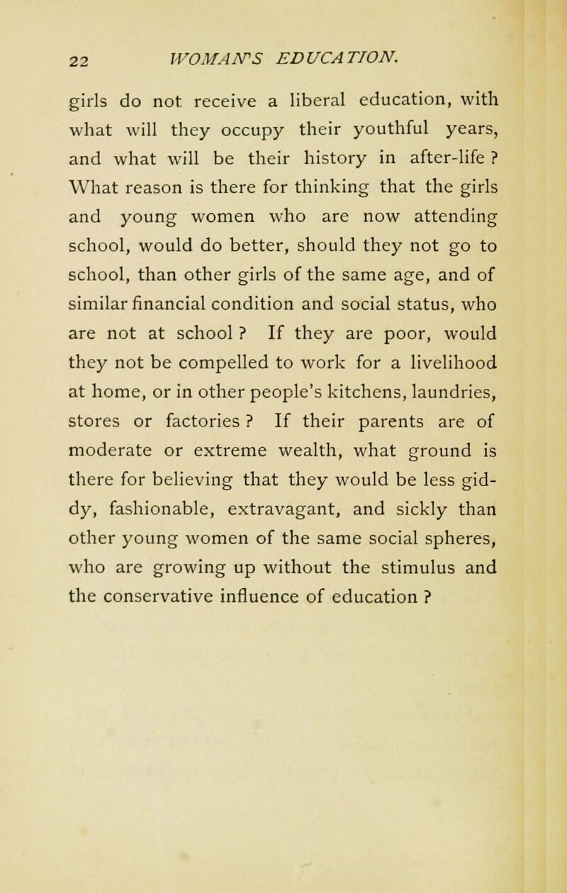 girls do not receive a liberal education, with what will they occupy their youthful years, and what will be their history in after-life ? What reason is there for thinking that the girls and young women who are now attending school, would do better, should they not go to school, than other girls of the same age, and of similar financial condition and social status, who are not at school ? If they are poor, would they not be compelled to work for a livelihood at home, or in other people's kitchens, laundries, stores or factories ? If their parents are of moderate or extreme wealth, what ground is there for believing that they would be less gid- dy, fashionable, extravagant, and sickly than other young women of the same social spheres, who are growing up without the stimulus and the conservative influence of education ?