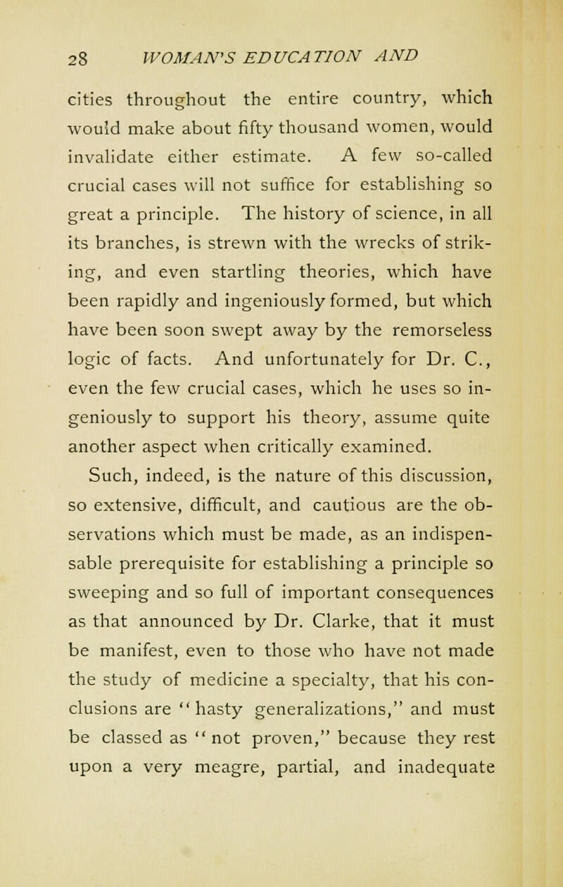 cities throughout the entire country, which would make about fifty thousand women, would invalidate either estimate. A few so-called crucial cases will not suffice for establishing so great a principle. The history of science, in all its branches, is strewn with the wrecks of strik- ing, and even startling theories, which have been rapidly and ingeniously formed, but which have been soon swept away by the remorseless logic of facts. And unfortunately for Dr. C, even the few crucial cases, which he uses so in- geniously to support his theory, assume quite another aspect when critically examined. Such, indeed, is the nature of this discussion, so extensive, difficult, and cautious are the ob- servations which must be made, as an indispen- sable prerequisite for establishing a principle so sweeping and so full of important consequences as that announced by Dr. Clarke, that it must be manifest, even to those who have not made the study of medicine a specialty, that his con- clusions are hasty generalizations, and must be classed as not proven, because they rest upon a very meagre, partial, and inadequate