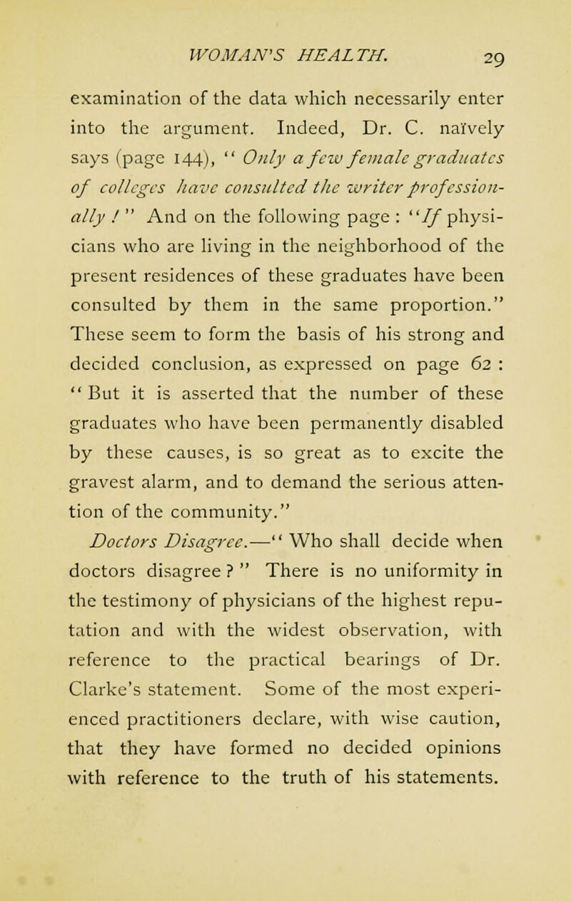examination of the data which necessarily enter into the argument. Indeed, Dr. C. naively says (page 144),  Only a few female graduates of colleges have consulted the zvriter profession- ally !  And on the following page : If physi- cians who are living in the neighborhood of the present residences of these graduates have been consulted by them in the same proportion. These seem to form the basis of his strong and decided conclusion, as expressed on page 62 :  But it is asserted that the number of these graduates who have been permanently disabled by these causes, is so great as to excite the gravest alarm, and to demand the serious atten- tion of the community. Doctors Disagree.— Who shall decide when doctors disagree ?  There is no uniformity in the testimony of physicians of the highest repu- tation and with the widest observation, with reference to tlie practical bearings of Dr. Clarke's statement. Some of the most experi- enced practitioners declare, with wise caution, that they have formed no decided opinions with reference to the truth of his statements.