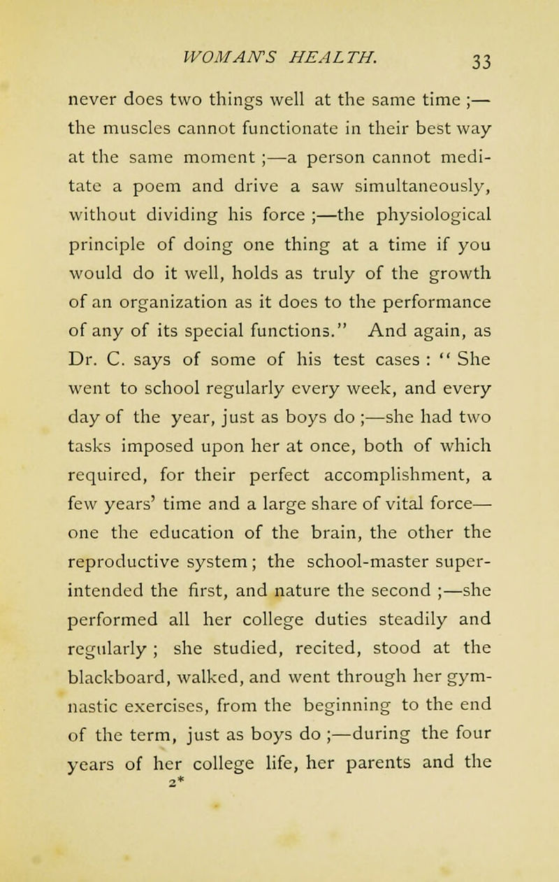 never does two things well at the same time ;— the muscles cannot functionate in their best way at the same moment ;—a person cannot medi- tate a poem and drive a saw simultaneously, without dividing his force ;—the physiological principle of doing one thing at a time if you would do it well, holds as truly of the growth of an organization as it does to the performance of any of its special functions. And again, as Dr. C. says of some of his test cases :  She went to school regularly every week, and every day of the year, just as boys do ;—she had two tasks imposed upon her at once, both of which required, for their perfect accomplishment, a few years' time and a large share of vital force— one the education of the brain, the other the reproductive system ; the school-master super- intended the first, and nature the second ;—she performed all her college duties steadily and regularly ; she studied, recited, stood at the blackboard, walked, and went through her gym- nastic exercises, from the beginning to the end of the term, just as boys do ;—during the four years of her college life, her parents and the