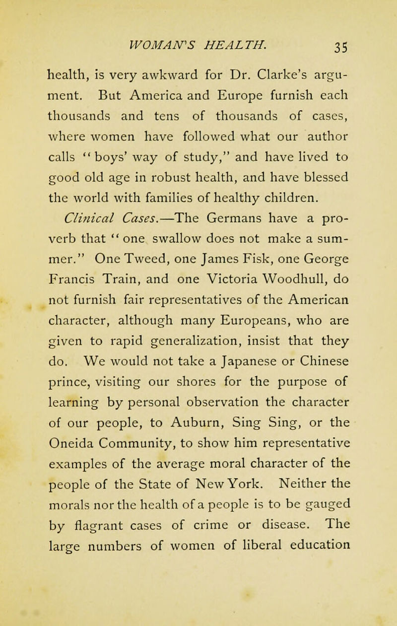health, is very awkward for Dr. Clarke's argu- ment. But America and Europe furnish each thousands and tens of thousands of cases, where women have followed what our author calls  boys' way of study, and have lived to good old age in robust health, and have blessed the world with families of healthy children. Clinical Cases.—The Germans have a pro- verb that  one swallow does not make a sum- mer. One Tweed, one James Fisk, one George Francis Train, and one Victoria Woodhull, do not furnish fair representatives of the American character, although many Europeans, who are given to rapid generalization, insist that they do. We would not take a Japanese or Chinese prince, visiting our shores for the purpose of learning by personal observation the character of our people, to Auburn, Sing Sing, or the Oneida Community, to show him representative examples of the average moral character of the people of the State of New York. Neither the morals nor the health of a people is to be gauged by flagrant cases of crime or disease. The large numbers of women of liberal education
