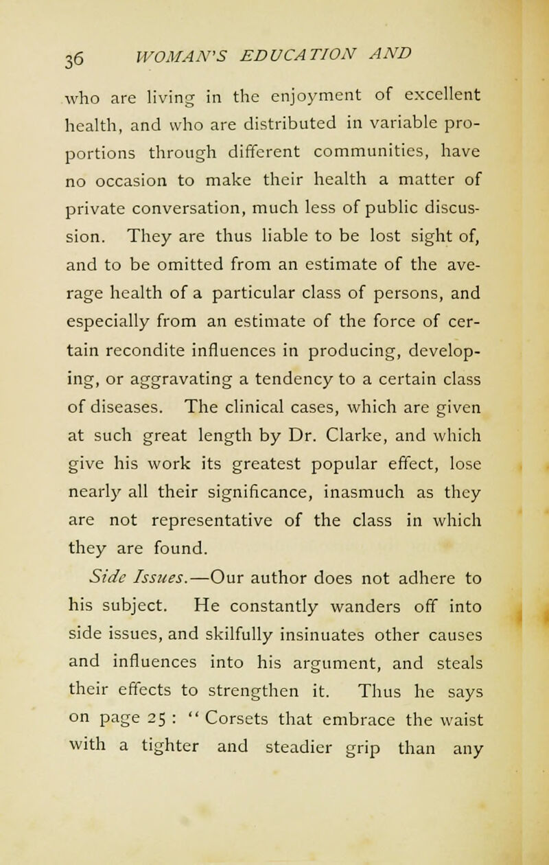 who are living in the enjoyment of excellent health, and who are distributed in variable pro- portions through different communities, have no occasion to make their health a matter of private conversation, much less of public discus- sion. They are thus liable to be lost sight of, and to be omitted from an estimate of the ave- rage health of a particular class of persons, and especially from an estimate of the force of cer- tain recondite influences in producing, develop- ing, or aggravating a tendency to a certain class of diseases. The clinical cases, which are given at such great length by Dr. Clarke, and which give his work its greatest popular effect, lose nearly all their significance, inasmuch as they are not representative of the class in which they are found. Side Issues.—Our author does not adhere to his subject. He constantly wanders off into side issues, and skilfully insinuates other causes and influences into his argument, and steals their effects to strengthen it. Thus he says on page 25 :  Corsets that embrace the waist with a tighter and steadier grip than any