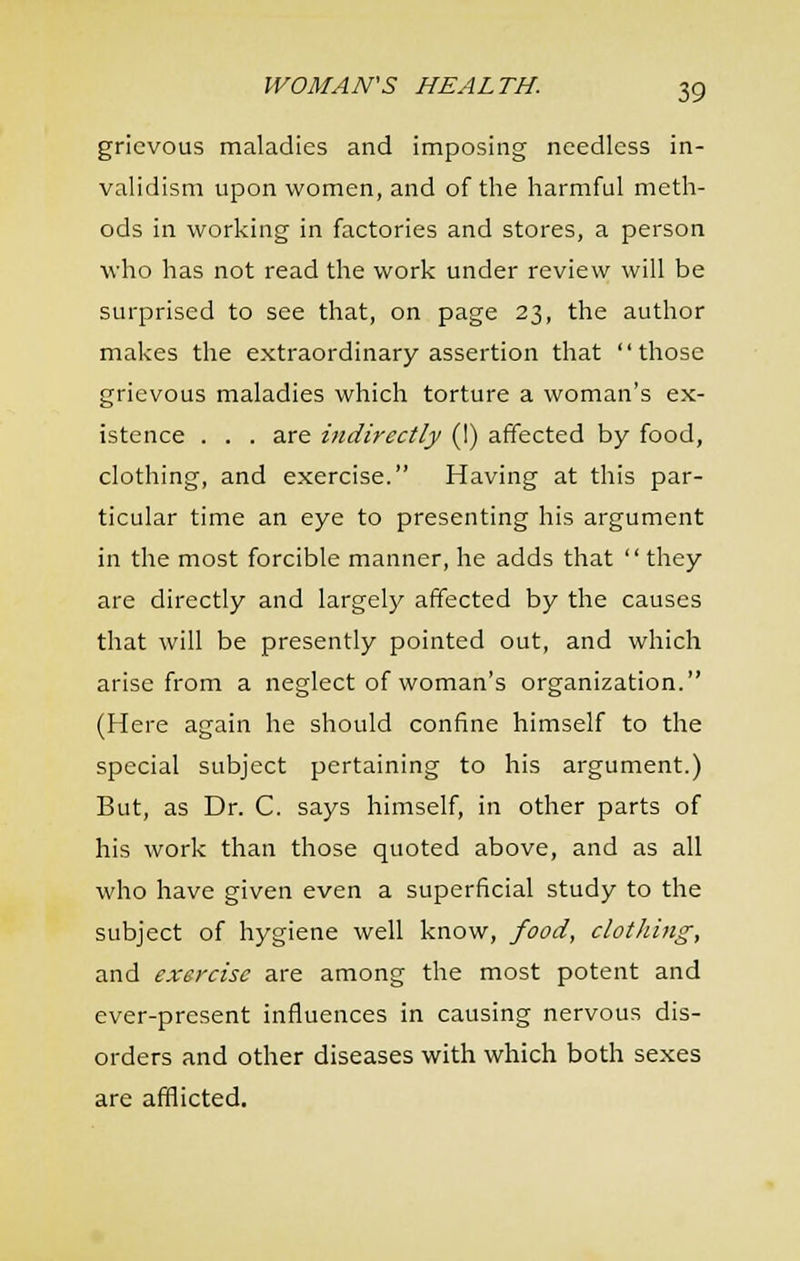 grievous maladies and imposing needless in- validism upon women, and of the harmful meth- ods in working in factories and stores, a person who has not read the work under review will be surprised to see that, on page 23, the author makes the extraordinary assertion that those grievous maladies which torture a woman's ex- istence . . . are indirectly (I) affected by food, clothing, and exercise. Having at this par- ticular time an eye to presenting his argument in the most forcible manner, he adds that  they are directly and largely affected by the causes that will be presently pointed out, and which arise from a neglect of woman's organization. (Here again he should confine himself to the special subject pertaining to his argument.) But, as Dr. C. says himself, in other parts of his work than those quoted above, and as all who have given even a superficial study to the subject of hygiene well know, food, clothing, and exercise are among the most potent and ever-present influences in causing nervous dis- orders and other diseases with which both sexes are afflicted.