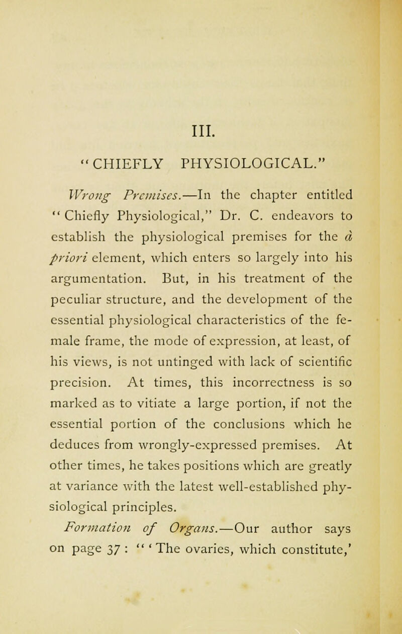 III. CHIEFLY PHYSIOLOGICAL. Wrojig Premises.—In the chapter entitled  Chiefly Physiological, Dr. C. endeavors to establish the physiological premises for the ci priori element, which enters so largely into his argumentation. But, in his treatment of the peculiar structure, and the development of the essential physiological characteristics of the fe- male frame, the mode of expression, at least, of his views, is not untinged with lack of scientific precision. At times, this incorrectness is so marked as to vitiate a large portion, if not the essential portion of the conclusions which he deduces from wrongly-expressed premises. At other times, he takes positions which are greatly at variance with the latest well-established phy- siological principles. Formation of Organs.—Our author says on page n :  'The ovaries, which constitute,'