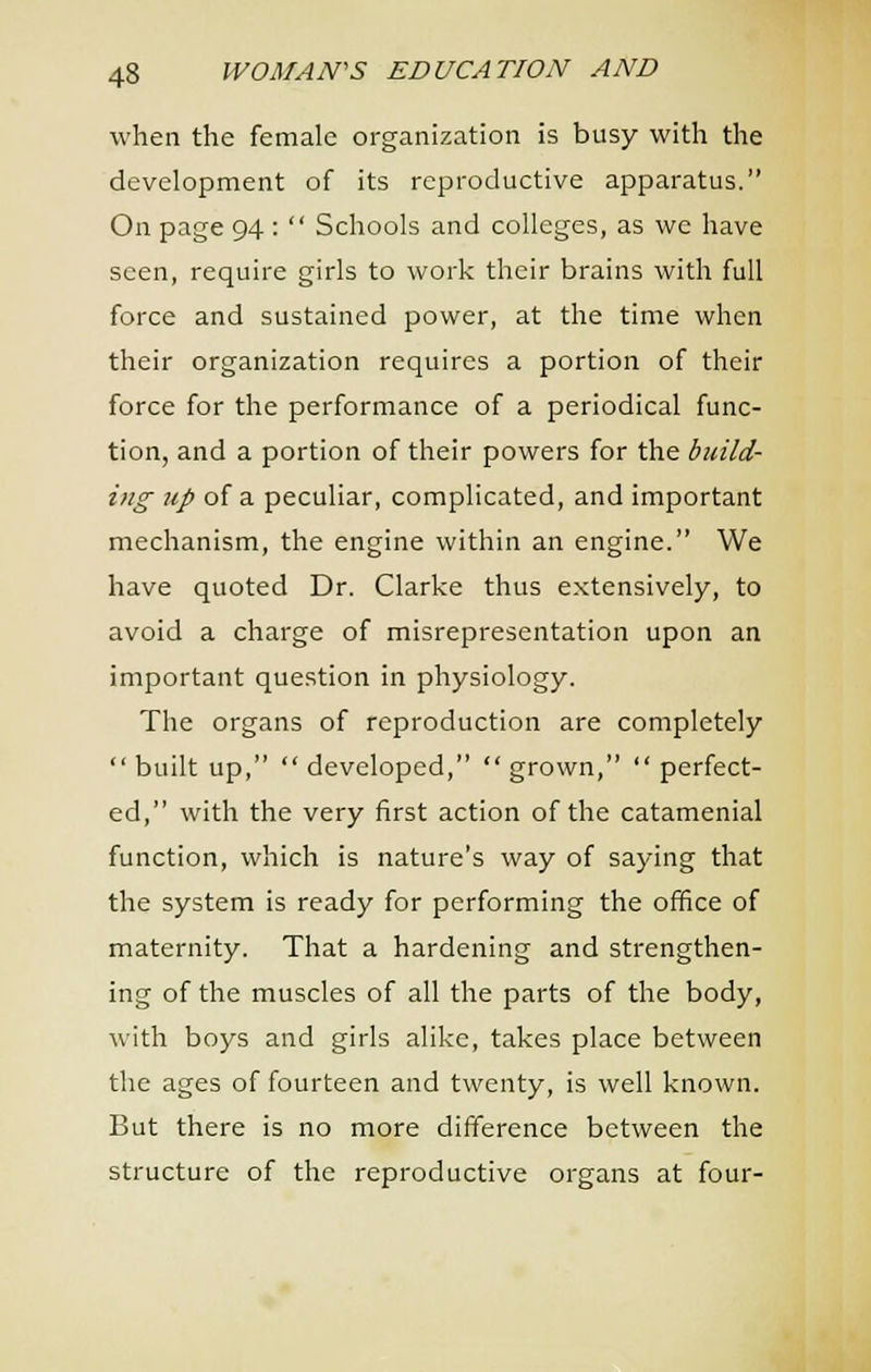 when the female organization is busy with the development of its reproductive apparatus. On page 94 :  Schools and colleges, as we have seen, require girls to work their brains with full force and sustained power, at the time when their organization requires a portion of their force for the performance of a periodical func- tion, and a portion of their powers for the build- ing tip of a peculiar, complicated, and important mechanism, the engine within an engine. We have quoted Dr. Clarke thus extensively, to avoid a charge of misrepresentation upon an important question in physiology. The organs of reproduction are completely built up, developed, grown, perfect- ed, with the very first action of the catamenial function, which is nature's way of saying that the system is ready for performing the office of maternity. That a hardening and strengthen- ing of the muscles of all the parts of the body, with boys and girls alike, takes place between the ages of fourteen and twenty, is well known. But there is no more difference between the structure of the reproductive organs at four-