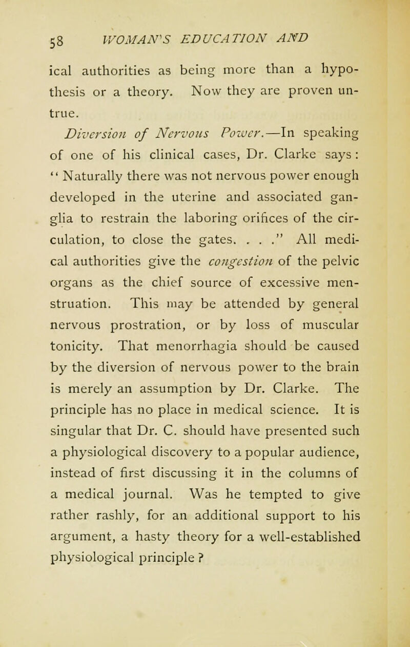 ical authorities as being more than a hypo- thesis or a theory. Now they are proven un- true. Diversion of Nervous Poiuer.—In speaking of one of his chnical cases, Dr. Clarke says :  Naturally there was not nervous power enough developed in the uterine and associated gan- glia to restrain the laboring orifices of the cir- culation, to close the gates. ... All medi- cal authorities give the congestion of the pelvic organs as the chief source of excessive men- struation. This may be attended by general nervous prostration, or by loss of muscular tonicity. That menorrhagia should be caused by the diversion of nervous power to the brain is merely an assumption by Dr. Clarke. The principle has no place in medical science. It is singular that Dr. C. should have presented such a physiological discovery to a popular audience, instead of first discussing it in the columns of a medical journal. Was he tempted to give rather rashly, for an additional support to his argument, a hasty theory for a well-established physiological principle ?