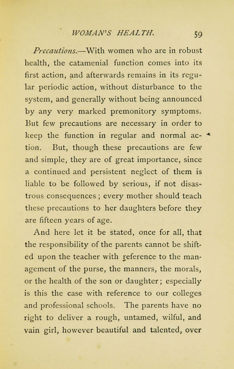 Precautions.—With women who are in robust health, the catamenial function comes into its first action, and afterwards remains in its regu- lar periodic action, without disturbance to the system, and generally without being announced by any very marked premonitory symptoms. But few precautions are necessary in order to keep the function in regular and normal ac- tion. But, though these precautions are few and simple, they are of great importance, since a continued and persistent neglect of them is liable to be followed by serious, if not disas- trous consequences ; every mother should teach these precautions to her daughters before they are fifteen years of age. And here let it be stated, once for all, that the responsibility of the parents cannot be shift- ed upon the teacher with reference to the man- agement of the purse, the manners, the morals, or the health of the son or daughter; especially is this the case with reference to our colleges and professional schools. The parents have no right to deliver a rough, untamed, wilful, and vain girl, however beautiful and talented, over
