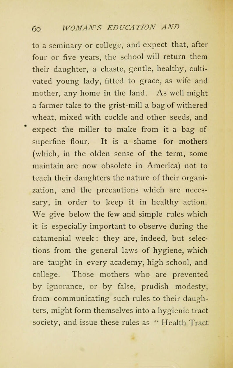 to a seminary or college, and expect that, after four or five years, the school will return them their daughter, a chaste, gentle, healthy, culti- vated young lady, fitted to grace, as wife and mother, any home in the land. As well might a farmer take to the grist-mill a bag of withered wheat, mixed with cockle and other seeds, and expect the miller to make from it a bag of superfine flour. It is a shame for mothers (which, in the olden sense of the term, some maintain are now obsolete in America) not to teach their daughters the nature of their organi- zation, and the precautions which are neces- sary, in order to keep it in healthy action. We give below the few and simple rules which it is especially important to observe during the catamenial week : they are, indeed, but selec- tions from the general laws of hygiene, which are taught in every academy, high school, and college. Those mothers who are prevented by ignorance, or by false, prudish modesty, from communicating such rules to their daugh- ters, might form themselves into a hygienic tract society, and issue these rules as  Health Tract