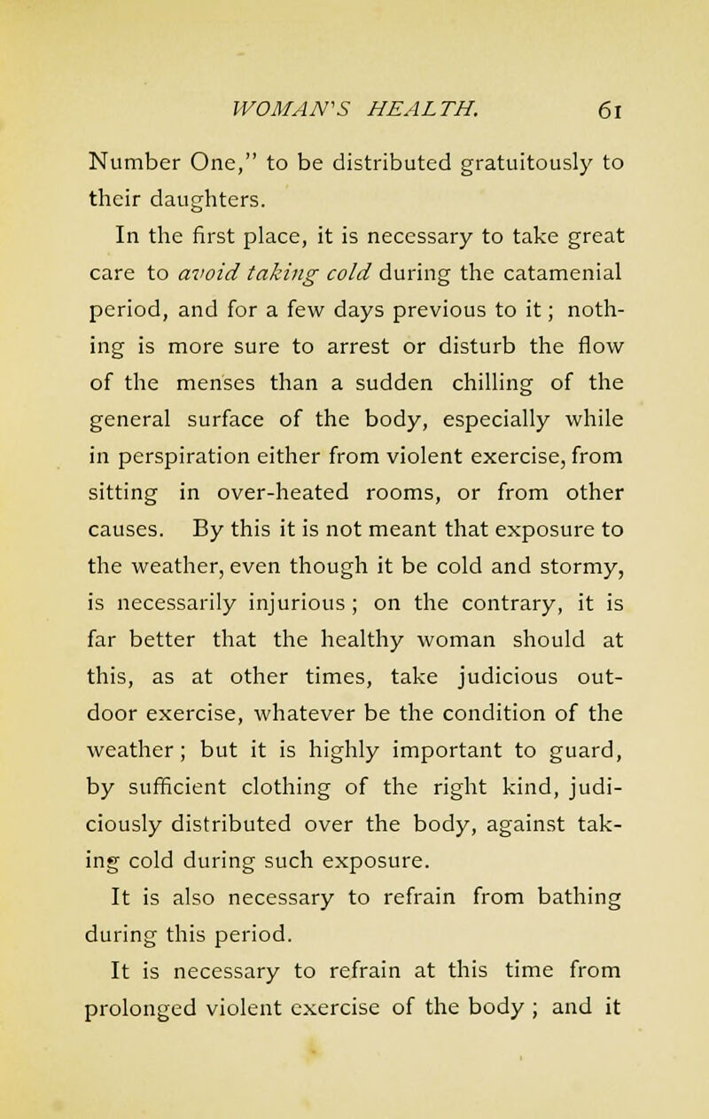 Number One, to be distributed gratuitously to their daughters. In tlie first place, it is necessary to take great care to avoid taking cold during the catamenial period, and for a few days previous to it; noth- ing is more sure to arrest or disturb the flow of the menses than a sudden chilling of the general surface of the body, especially while in perspiration either from violent exercise, from sitting in over-heated rooms, or from other causes. By this it is not meant that exposure to the weather, even though it be cold and stormy, is necessarily injurious ; on the contrary, it is far better that the healthy woman should at this, as at other times, take judicious out- door exercise, whatever be the condition of the weather; but it is highly important to guard, by sufficient clothing of the right kind, judi- ciously distributed over the body, against tak- ing cold during such exposure. It is also necessary to refrain from bathing during this period. It is necessary to refrain at this time from prolonged violent exercise of the body ; and it